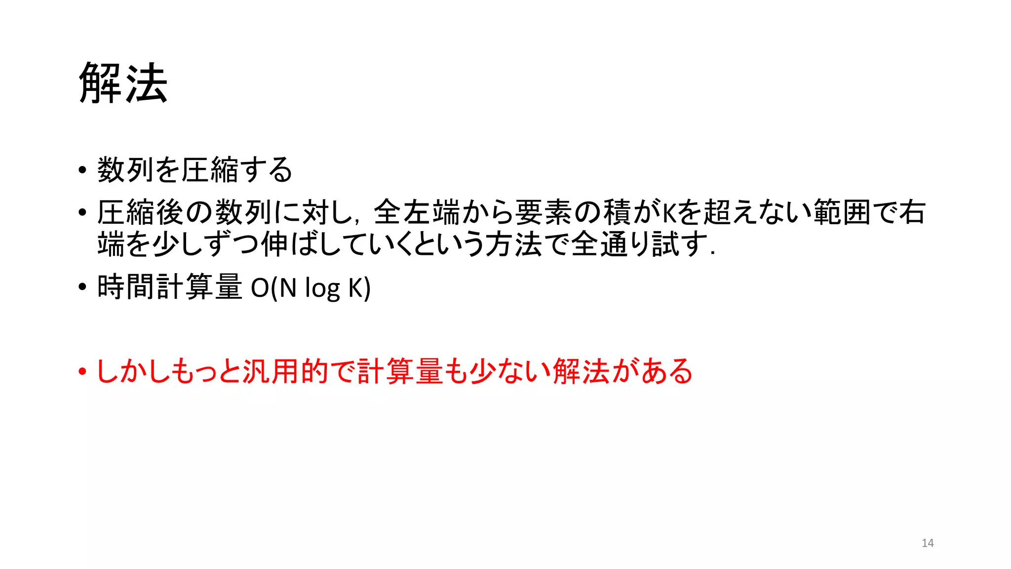 解法
• 数列を圧縮する
• 圧縮後の数列に対し，全左端から要素の積がKを超えない範囲で右
端を少しずつ伸ばしていくという方法で全通り試す．
• 時間計算量 O(N log K)
• しかしもっと汎用的で計算量も少ない解法がある
14
 