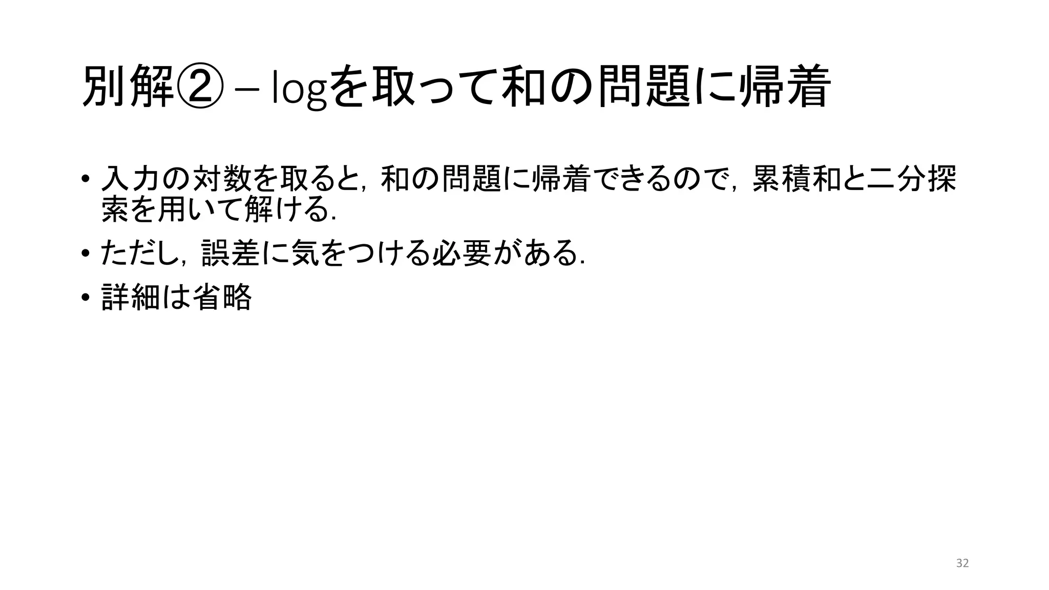 別解② – logを取って和の問題に帰着
• 入力の対数を取ると，和の問題に帰着できるので，累積和と二分探
索を用いて解ける．
• ただし，誤差に気をつける必要がある．
• 詳細は省略
32
 