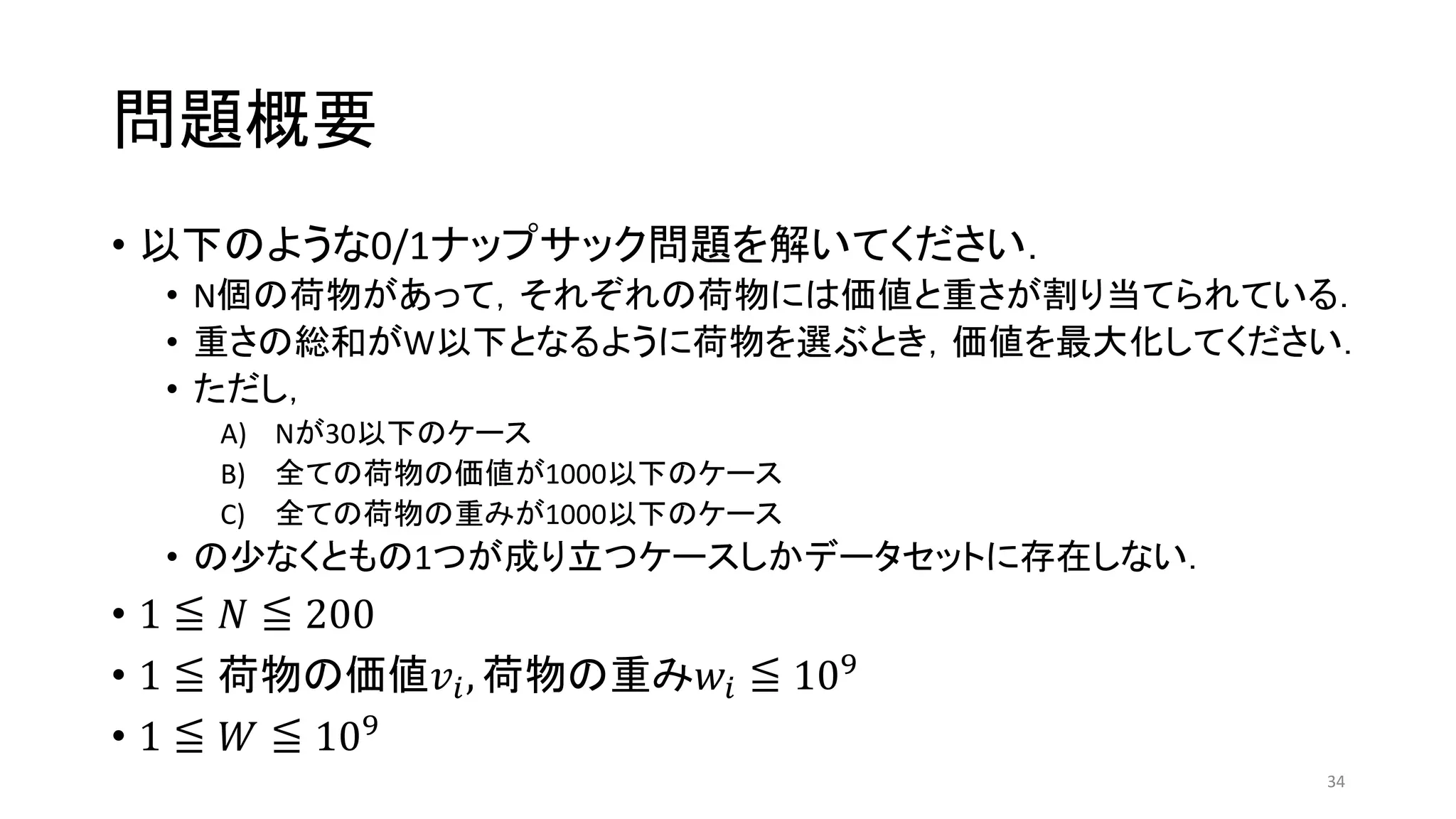 問題概要
• 以下のような0/1ナップサック問題を解いてください．
• N個の荷物があって，それぞれの荷物には価値と重さが割り当てられている．
• 重さの総和がW以下となるように荷物を選ぶとき，価値を最大化してください．
• ただし，
A) Nが30以下のケース
B) 全ての荷物の価値が1000以下のケース
C) 全ての荷物の重みが1000以下のケース
• の少なくともの1つが成り立つケースしかデータセットに存在しない．
• 1 ≦ 𝑁 ≦ 200
• 1 ≦ 荷物の価値𝑣𝑖, 荷物の重み𝑤𝑖 ≦ 109
• 1 ≦ 𝑊 ≦ 109
34
 