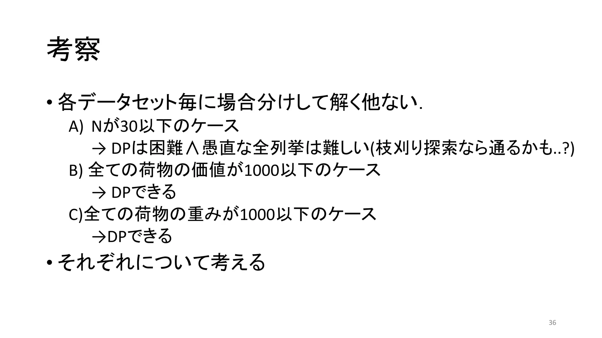 考察
• 各データセット毎に場合分けして解く他ない．
A) Nが30以下のケース
→ DPは困難∧愚直な全列挙は難しい(枝刈り探索なら通るかも..?)
B) 全ての荷物の価値が1000以下のケース
→ DPできる
C)全ての荷物の重みが1000以下のケース
→DPできる
• それぞれについて考える
36
 