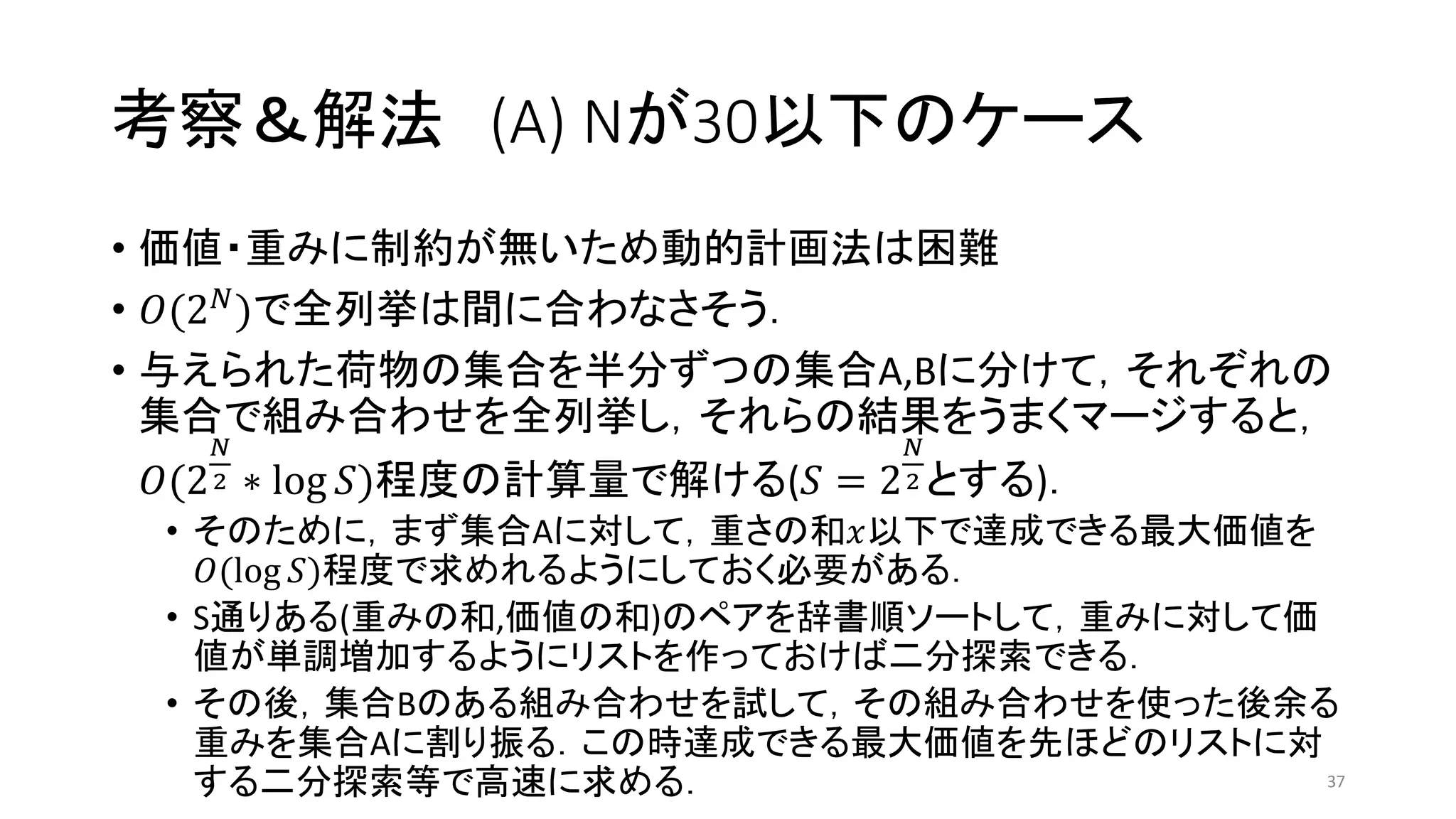 考察＆解法 (A) Nが30以下のケース
• 価値・重みに制約が無いため動的計画法は困難
• 𝑂(2 𝑁)で全列挙は間に合わなさそう．
• 与えられた荷物の集合を半分ずつの集合A,Bに分けて，それぞれの
集合で組み合わせを全列挙し，それらの結果をうまくマージすると，
𝑂(2
𝑁
2 ∗ log 𝑆)程度の計算量で解ける(𝑆 = 2
𝑁
2 とする)．
• そのために，まず集合Aに対して，重さの和𝑥以下で達成できる最大価値を
𝑂(log 𝑆)程度で求めれるようにしておく必要がある．
• S通りある(重みの和,価値の和)のペアを辞書順ソートして，重みに対して価
値が単調増加するようにリストを作っておけば二分探索できる．
• その後，集合Bのある組み合わせを試して，その組み合わせを使った後余る
重みを集合Aに割り振る．この時達成できる最大価値を先ほどのリストに対
する二分探索等で高速に求める． 37
 
