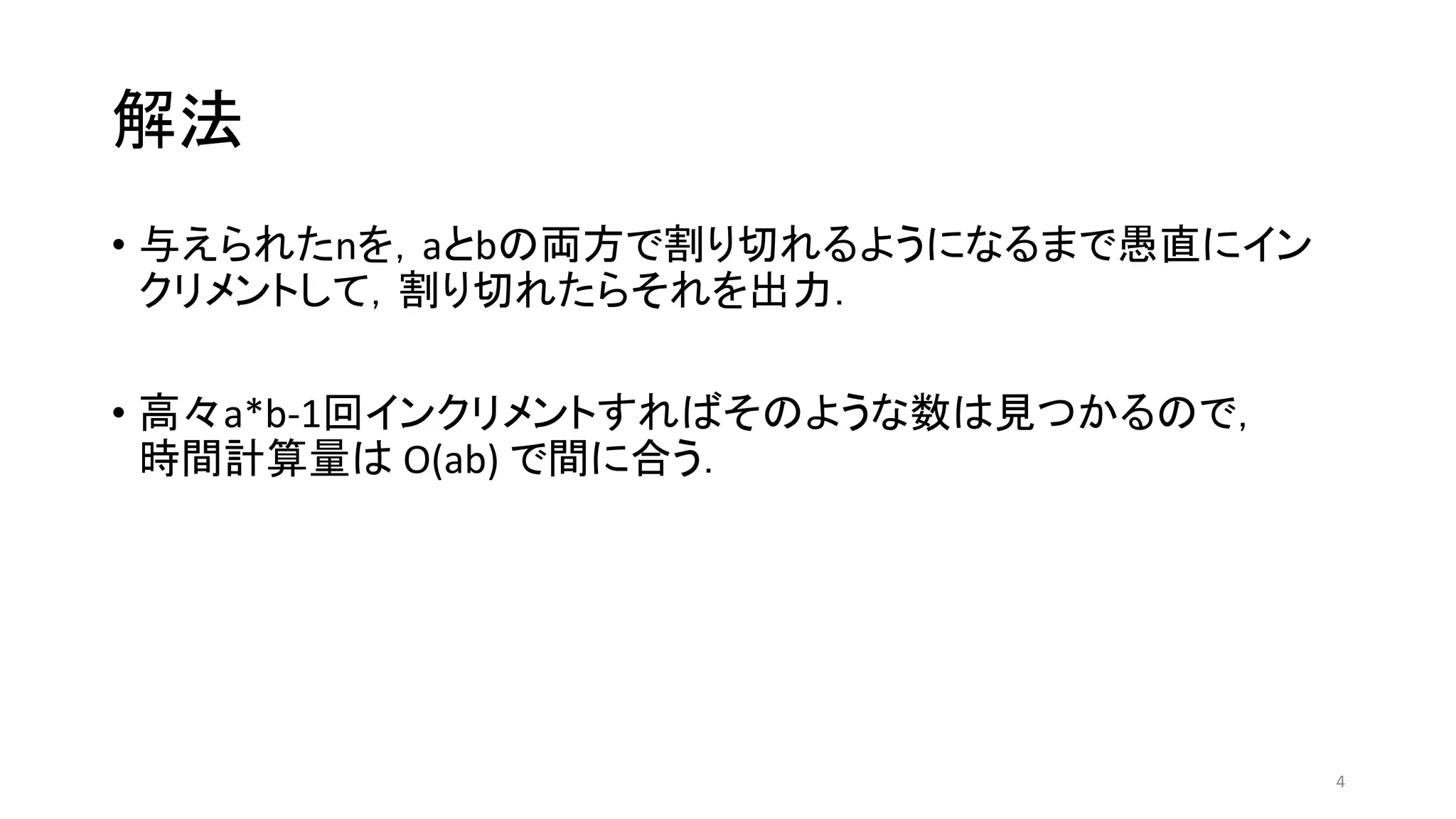 解法
• 与えられたnを，aとbの両方で割り切れるようになるまで愚直にイン
クリメントして，割り切れたらそれを出力．
• 高々a*b-1回インクリメントすればそのような数は見つかるので，
時間計算量は O(ab) で間に合う．
4
 