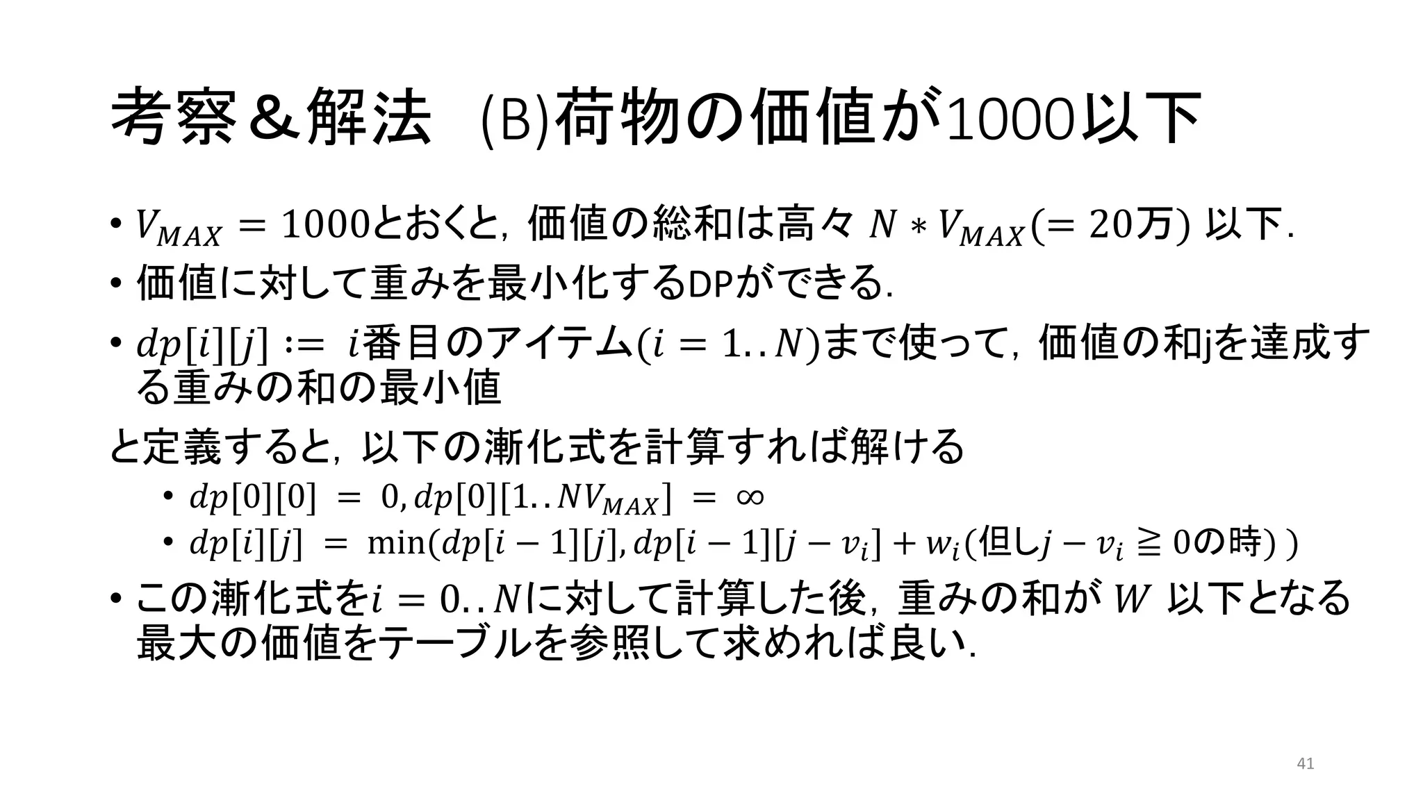 考察＆解法 (B)荷物の価値が1000以下
• 𝑉 𝑀𝐴𝑋 = 1000とおくと，価値の総和は高々 𝑁 ∗ 𝑉 𝑀𝐴𝑋(= 20万) 以下．
• 価値に対して重みを最小化するDPができる．
• 𝑑𝑝[𝑖][𝑗] ∶= 𝑖番目のアイテム(𝑖 = 1. . 𝑁)まで使って，価値の和jを達成す
る重みの和の最小値
と定義すると，以下の漸化式を計算すれば解ける
• 𝑑𝑝[0][0] = 0, 𝑑𝑝[0][1. . 𝑁𝑉 𝑀𝐴𝑋] = ∞
• 𝑑𝑝[𝑖][𝑗] = min(𝑑𝑝[𝑖 − 1][𝑗], 𝑑𝑝[𝑖 − 1][𝑗 − 𝑣𝑖] + 𝑤𝑖(但し𝑗 − 𝑣𝑖 ≧ 0の時) )
• この漸化式を𝑖 = 0. . 𝑁に対して計算した後，重みの和が 𝑊 以下となる
最大の価値をテーブルを参照して求めれば良い．
41
 