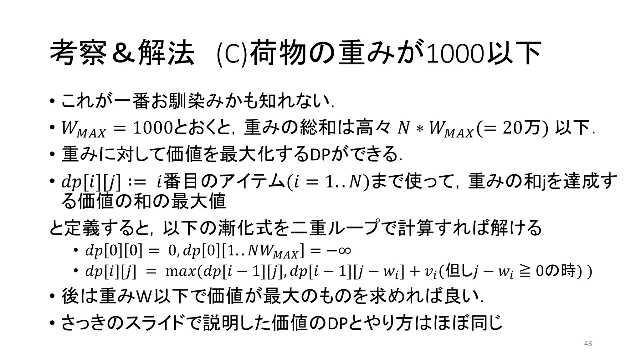 考察＆解法 (C)荷物の重みが1000以下
• これが一番お馴染みかも知れない．
• 𝑊 𝑀𝐴𝑋 = 1000とおくと，重みの総和は高々 𝑁 ∗ 𝑊 𝑀𝐴𝑋(= 20万) 以下．
• 重みに対して価値を最大化するDPができる．
• 𝑑𝑝[𝑖][𝑗] ∶= 𝑖番目のアイテム(𝑖 = 1. . 𝑁)まで使って，重みの和jを達成す
る価値の和の最大値
と定義すると，以下の漸化式を二重ループで計算すれば解ける
• 𝑑𝑝 0 0 = 0, 𝑑𝑝 0 1. . 𝑁𝑊 𝑀𝐴𝑋 = −∞
• 𝑑𝑝[𝑖][𝑗] = m𝑎𝑥(𝑑𝑝[𝑖 − 1][𝑗], 𝑑𝑝[𝑖 − 1][𝑗 − 𝑤𝑖] + 𝑣𝑖(但し𝑗 − 𝑤𝑖 ≧ 0の時) )
• 後は重みW以下で価値が最大のものを求めれば良い．
• さっきのスライドで説明した価値のDPとやり方はほぼ同じ
43
 