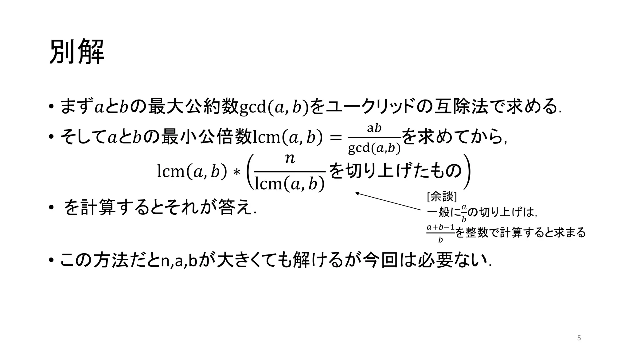 別解
• まず𝑎と𝑏の最大公約数gcd(𝑎, 𝑏)をユークリッドの互除法で求める．
• そして𝑎と𝑏の最小公倍数lcm 𝑎, 𝑏 =
a𝑏
gcd(𝑎,𝑏)
を求めてから，
lcm 𝑎, 𝑏 ∗
𝑛
lcm 𝑎, 𝑏
を切り上げたもの
• を計算するとそれが答え．
• この方法だとn,a,bが大きくても解けるが今回は必要ない．
5
[余談]
一般に
𝑎
𝑏
の切り上げは，
𝑎+𝑏−1
𝑏
を整数で計算すると求まる
 