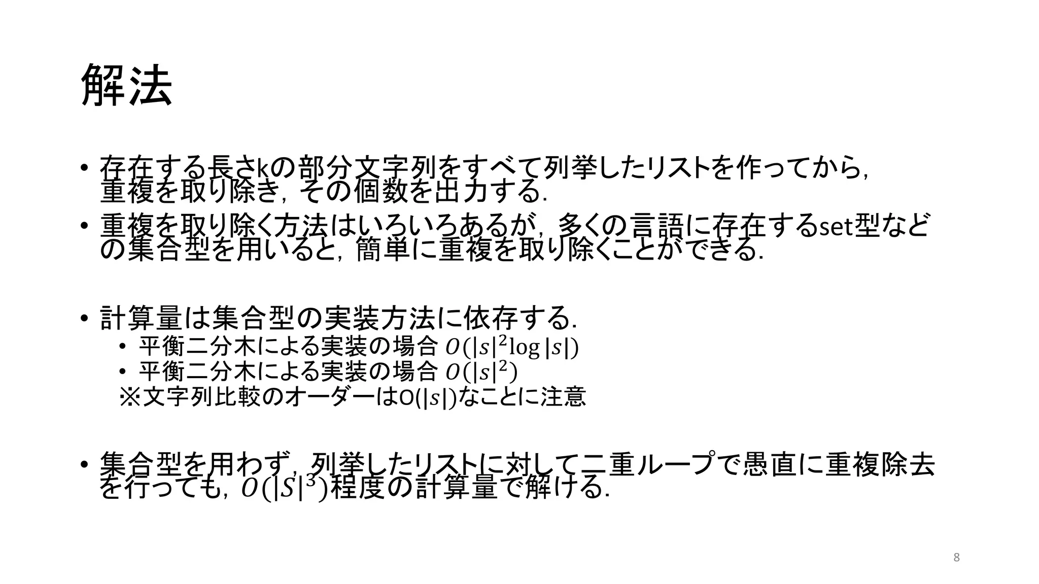 解法
• 存在する長さkの部分文字列をすべて列挙したリストを作ってから，
重複を取り除き，その個数を出力する．
• 重複を取り除く方法はいろいろあるが，多くの言語に存在するset型など
の集合型を用いると，簡単に重複を取り除くことができる．
• 計算量は集合型の実装方法に依存する．
• 平衡二分木による実装の場合 𝑂( 𝑠 2
log |𝑠|)
• 平衡二分木による実装の場合 𝑂 𝑠 2
※文字列比較のオーダーはO(|𝑠|)なことに注意
• 集合型を用わず，列挙したリストに対して二重ループで愚直に重複除去
を行っても，𝑂( 𝑆 3
)程度の計算量で解ける．
8
 