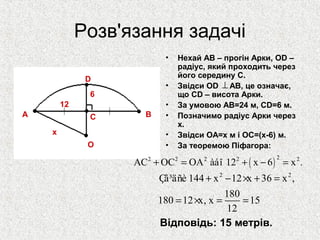 Розв'язання задачі
• Нехай AB – прогін Арки, OD –
радіус, який проходить через
його середину C.
• Звідси OD AB, це означає,
що CD – висота Арки.
• За умовою AB=24 м, CD=6 м.
• Позначимо радіус Арки через
x.
• Звідси OA=x м і OC=(x-6) м.
• За теоремою Піфагора:
⊥
A BC
O
D
x
12
6
( )
22 2 2 2 2
AC OC OA àáî 12 x 6 x .+ = + − =
2 2
Çâ³äñè 144 x 12 x 36 x ,
180
180 12 x, x 15
12
+ − × + =
= × = =
Відповідь: 15 метрів.
 