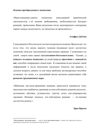 Основы преобразующего мышления
«Наше мышление ужасно искалечено повседневной практической
деятельностью с её ясными требованиями, необходимостью быстрых
решений, привычками. Вещи загадочные после десятикратного повторения
теряют всякую загадочность, но нисколько не проясняются.»
Альфред Деблин
Слово креатив в России носитдостаточноразмытоепонятие. Происходит это
из-за того, что жизнь каждого человека (индивида) носит достаточно
понятный, зачастую наполненный стереотипами, характер. С рождения и до
самой смерти нами движет коллективное-бессознательное. 1 Однако, у
каждого человека мышление по своей природе креативно и каждый из
нас способен генерировать новые идеи. К сожалению не все владеют такой
информацией и после нескольких неудачных попыток, как правило, в
детском возрасте, решить ту или иную проблему нестандартным способом
оставляют эту затею, и в дальнейшей жизни всячески ограничивают себя
рамками традиционных норм.
«Наблюдая, как люди принимают решения, приходится поражаться тому,
насколько они ошибаются, принимая за своесобственное решение результат
подчинения обычаям, условностям, чувству долга или неприкрытому
давлению. Начинает казаться, что собственное решение — это явление
достаточно редкое.»
Эрик Фромм
1 Коллективное бессознательное — одна из форм бессознательного, единая для общества в целом и
являющаяся продуктом наследуемых структур мозга.
 