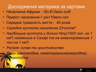Page 12
Дослідження материка за картами
• Населення Африки - бл.812млн осіб
• Приріст населення-1 рік+10млн.чол
• Середня тривалість життя - 40 років
• Середня густота населення 22чол/км²
• Найбільша густота у долині Нілу(1500 чол. на 1
км²) найменша в Сахарі та на екваторі(менше 1
чол.на 1 км²)
• Релігія- іслам та християнство
• Раси- європеоїдна, екваторіальна(негроїдна),
монголоїдна
ВведітьВведіть
 