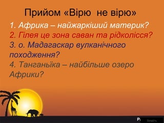 Page 2
Прийом «Вірю не вірю»
1. Африка – найжаркіший материк?
2. Гілея це зона саван та рідколісся?
3. о. Мадагаскар вулканічного
походження?
4. Танганьїка – найбільше озеро
Африки?
ВведітьВведіть
 