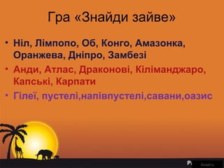 Page 8
Гра «Знайди зайве»
• Ніл, Лімпопо, Об, Конго, Амазонка,
Оранжева, Дніпро, Замбезі
• Анди, Атлас, Драконові, Кіліманджаро,
Капські, Карпати
• Гілеї, пустелі,напівпустелі,савани,оазис
ВведітьВведіть
 
