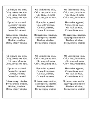 Ой минула вже зима,
Снігу, льоду вже нема.
Ой, нема, ой, нема
Снігу, льоду вже нема.
Прилетіли журавлі,
Соловейочки малі.
Ой малі, ой малі,
Соловейочки малі.
Всі веснянку співаймо,
Весну красну вітаймо.
Вітаймо, вітаймо,
Весну красну вітаймо
Ой минула вже зима,
Снігу, льоду вже нема.
Ой, нема, ой, нема
Снігу, льоду вже нема.
Прилетіли журавлі,
Соловейочки малі.
Ой малі, ой малі,
Соловейочки малі.
Всі веснянку співаймо,
Весну красну вітаймо.
Вітаймо, вітаймо,
Весну красну вітаймо
Ой минула вже зима,
Снігу, льоду вже нема.
Ой, нема, ой, нема
Снігу, льоду вже нема.
Прилетіли журавлі,
Соловейочки малі.
Ой малі, ой малі,
Соловейочки малі.
Всі веснянку співаймо,
Весну красну вітаймо.
Вітаймо, вітаймо,
Весну красну вітаймо
Ой минула вже зима,
Снігу, льоду вже нема.
Ой, нема, ой, нема
Снігу, льоду вже нема.
Прилетіли журавлі,
Соловейочки малі.
Ой малі, ой малі,
Соловейочки малі.
Всі веснянку співаймо,
Весну красну вітаймо.
Вітаймо, вітаймо,
Весну красну вітаймо
Ой минула вже зима,
Снігу, льоду вже нема.
Ой, нема, ой, нема
Снігу, льоду вже нема.
Прилетіли журавлі,
Соловейочки малі.
Ой малі, ой малі,
Соловейочки малі.
Всі веснянку співаймо,
Весну красну вітаймо.
Вітаймо, вітаймо,
Весну красну вітаймо
Ой минула вже зима,
Снігу, льоду вже нема.
Ой, нема, ой, нема
Снігу, льоду вже нема.
Прилетіли журавлі,
Соловейочки малі.
Ой малі, ой малі,
Соловейочки малі.
Всі веснянку співаймо,
Весну красну вітаймо.
Вітаймо, вітаймо,
Весну красну вітаймо
 