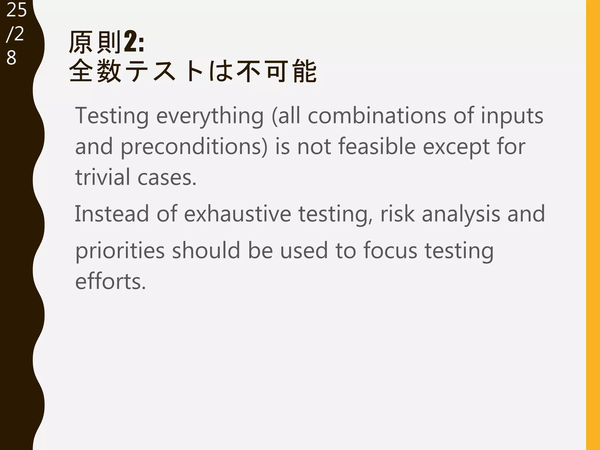 25
/32
原則2:
全数テストは不可能
Testing everything (all combinations of inputs
and preconditions) is not feasible except for
trivial cases.
Instead of exhaustive testing, risk analysis and
priorities should be used to focus testing
efforts.
 