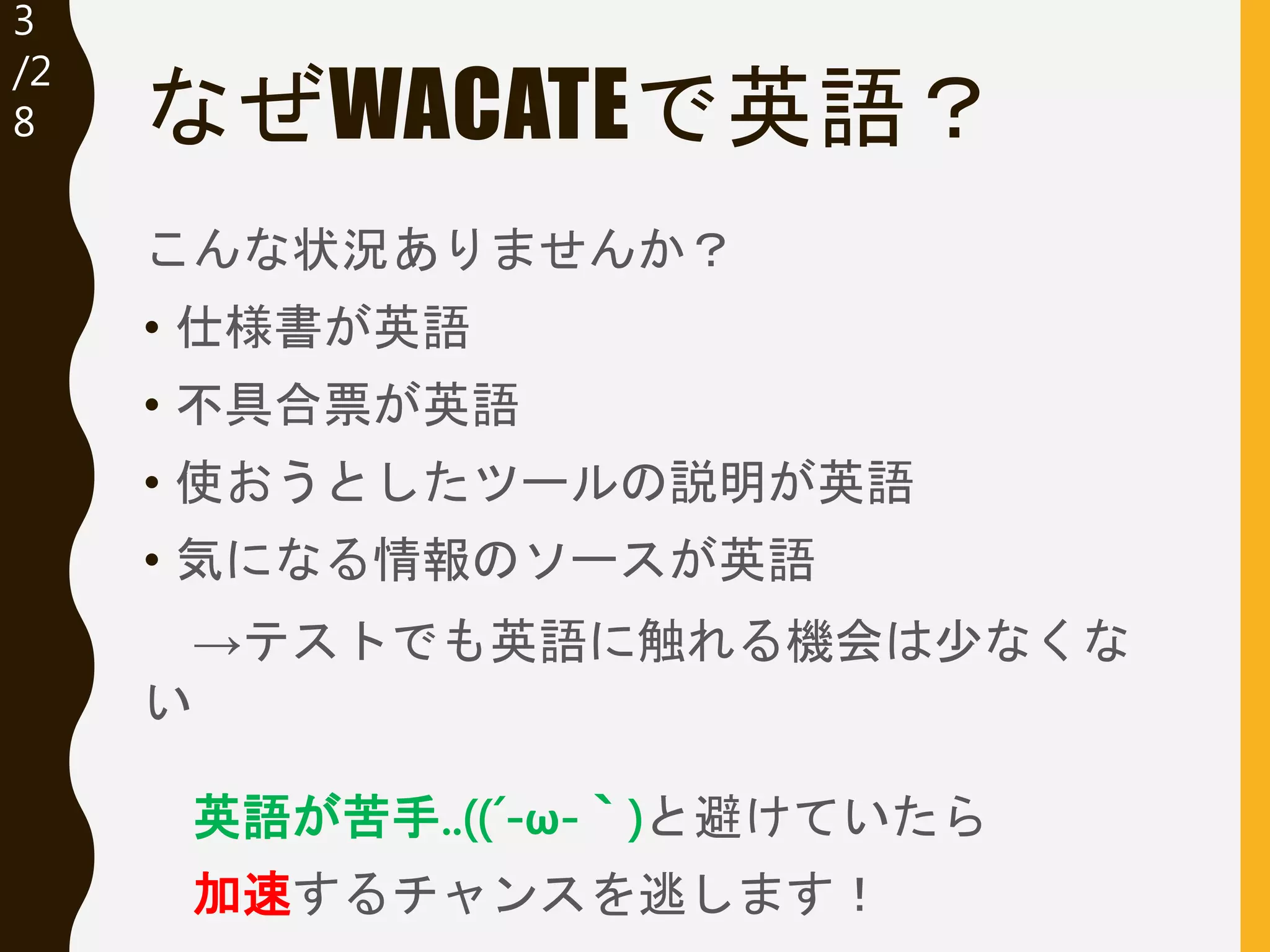 3
/32
なぜWACATEで英語？
こんな状況ありませんか？
• 仕様書が英語
• 不具合票が英語
• 使おうとしたツールの説明が英語
• 気になる情報のソースが英語
→テストでも英語に触れる機会は少なくな
い
英語が苦手..((´-ω-｀)と避けていたら
加速するチャンスを逃します！
 