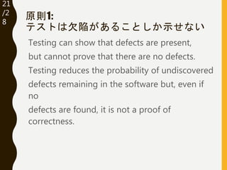 21
/32
原則1:
テストは欠陥があることしか示せない
Testing can show that defects are present,
but cannot prove that there are no defects.
Testi...