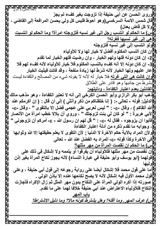 ‫الشرعية‬ ‫المواد‬ ‫في‬ ‫التفوق‬ ‫سلسلة‬‫(الفقه‬)‫الحنفي‬3‫ثانوي‬
‫يجز‬ ‫لم‬ ‫كفء‬ ‫بغير‬ ‫تزوجت‬ ‫إذا‬ ‫حنيفة‬ ‫أبي‬ ‫عن‬ ‫الحسن‬ ‫وروى‬
‫شمس‬ ‫قال‬‫السرخسي‬ ‫األئمة‬(، ‫القاضي‬ ‫إلى‬ ‫المرافعة‬ ‫يحسن‬ ‫ولي‬ ‫كل‬ ‫فليس‬ ‫أحوط‬ ‫وهو‬
‫يعدل‬ ‫قاض‬ ‫كل‬ ‫وال‬)
‫الحكم‬ ‫ما‬ )‫س‬‫انتسب‬ ‫لو‬‫رجل‬‫فتزوجته‬ ‫نسبه‬ ‫غير‬ ‫إلى‬‫امرأة‬‫؟‬‫انتسبت‬ ‫لو‬ ‫الحكم‬ ‫وما‬
‫فغرته؟‬ ‫نسبها‬ ‫غير‬ ‫إلى‬ ‫هي‬
‫فتزوجته‬ ‫نسبه‬ ‫غير‬ ‫إلى‬ ‫انتسب‬ ‫ولو‬
1-‫لأل‬ ‫وال‬ ‫لها‬ ‫خيار‬ ‫ال‬ ‫أفضل‬ ‫المكتوم‬ ‫النسب‬ ‫كان‬ ‫إن‬‫ولياء‬
2-، ‫الخيار‬ ‫ولهم‬ ‫فلها‬ ‫دونه‬ ‫كان‬ ‫إن‬‫تقدم‬ ‫لما‬ ‫الخيار‬ ‫فلهم‬ ‫رضيت‬ ‫وإن‬
3-‫فال‬ ‫لهم‬ ‫كفء‬ ‫ألنه‬ ‫لألولياء‬ ‫خيار‬ ‫فال‬ ‫المكتوم‬ ‫بالنسب‬ ‫كفء‬ ‫أنه‬ ‫إال‬ ‫دونه‬ ‫كان‬ ‫إن‬
َ‫ش‬ ‫ألنه‬ ‫الخيار‬ ‫ولها‬ ‫عليهم‬ ‫عار‬َ‫ر‬َ‫ط‬‫زياد‬ ‫لها‬‫الخيار‬ ‫فيثبت‬ ‫فاتت‬ ‫وقد‬ ، ‫منفعة‬ ‫ة‬
‫غرته‬ ‫التي‬ ‫هي‬ ‫كانت‬ ‫وإن‬‫له‬ ‫خيار‬ ‫فال‬‫ليست‬ ‫والكفاءة‬ ‫المصالح‬ ‫من‬ ‫شيء‬ ‫يفوته‬ ‫ال‬ ‫ألنه‬
‫الطالق‬ ‫على‬ ‫قادر‬ ‫وهو‬ ‫جانبها‬ ‫من‬ ‫بشرط‬
:‫ودليلهم‬ ، ‫الكفاءة‬ ‫اعتبار‬ ‫بعدم‬ ‫القائلين‬
‫ذهب‬‫أب‬‫و‬‫وأب‬ ‫الرازي‬ ‫بكر‬‫و‬‫الكرخي‬ ‫الحسن‬‫إلى‬‫مالك‬ ‫مذهب‬ ‫وهو‬ ، ‫الكفاءة‬ ‫تعتبر‬ ‫ال‬ ‫أنه‬
:‫الدليل‬‫قوله‬-‫تعالى‬-‫أ‬ ‫إلى‬ ) ‫وأنثى‬ ‫ذكر‬ ‫من‬ ‫خلقناكم‬ ‫إنا‬ ( :‫عند‬ ‫أكرمكم‬ ‫إن‬ ( : ‫قال‬ ‫ن‬
‫وقال‬ ، ) ‫أتقاكم‬ ‫هللا‬--‫وقال‬ ، " ‫بالتقوى‬ ‫إال‬ ‫فضل‬ ‫عجمي‬ ‫على‬ ‫لعربي‬ ‫ليس‬ " :--
‫األنصار‬ ‫من‬ ‫امرأة‬ ‫خطب‬ ‫بالال‬ ‫أن‬ ‫وروي‬ ، " ‫لزوجتك‬ ‫بنت‬ ‫لي‬ ‫كان‬ ‫لو‬ " : ‫هريرة‬ ‫ألبي‬
‫له‬ ‫فقال‬ ، ‫يزوجوه‬ ‫أن‬ ‫فأبوا‬--‫هللا‬ ‫رسول‬ ‫إن‬ ‫لهم‬ ‫قل‬ " :--‫أمركم‬" ‫تزوجوني‬ ‫أن‬
،‫تقدم‬ ‫ما‬ ‫وجوابه‬‫الكفاءة‬ ‫اعتبار‬ ‫أدلة‬ ‫من‬ ‫ذكره‬
‫وثوابها‬ ‫هللا‬ ‫إال‬ ‫حقيقتها‬ ‫يعلم‬ ‫ال‬ ‫التقوى‬ ‫ألن‬ ; ‫الدنيا‬ ‫ال‬ ‫اآلخرة‬ ‫حكم‬ ‫باآلية‬ ‫المراد‬ ‫وألن‬
‫قوله‬ ‫وكذا‬ ‫اآلخرة‬ ‫في‬--‫عند‬ ‫الفضل‬ ‫به‬ ‫المراد‬‫هللا‬-‫تعالى‬
‫مثلها؟‬ ‫مهر‬ ‫من‬ ‫المرأة‬ ‫نقصت‬ ‫إن‬ ‫الحكم‬ ‫ما‬ )‫س‬
‫مثله‬ ‫مهر‬ ‫من‬ ‫نقصت‬ ‫إن‬‫فلألولي‬ ‫ا‬‫يتممه‬ ‫أو‬ ‫يفرقوا‬ ‫أن‬ ‫اء‬‫على‬ ‫ذلك‬ ‫في‬ ‫إشكال‬ ‫وال‬
‫قولهما‬‫حنيفة‬ ‫وأبو‬ ‫يوسف‬ ‫(أبو‬)‫النساء‬ ‫عبارة‬ ‫في‬‫إذن‬ ‫بغير‬ ‫المرأة‬ ‫نكاح‬ ‫يجوز‬ ‫ألنه‬
‫وليها‬
‫وعلى‬ ، ‫حنيفة‬ ‫أبي‬ ‫قول‬ ‫إلى‬ ‫رجوعه‬ ‫رواية‬ ‫على‬ ‫أيضا‬ ‫إشكال‬ ‫فال‬ ‫محمد‬ ‫قول‬ ‫على‬ ‫أما‬
‫قول‬‫محمد‬‫ال‬ ‫ألنه‬ ‫إشكال‬ ‫فيه‬ ‫األول‬‫بإذن‬ ‫إال‬ ‫عنده‬ ‫نكاحها‬ ‫يصح‬. ‫الولي‬
‫فأجازت‬ ‫اإلكراه‬ ‫زال‬ ‫ثم‬ ‫المثل‬ ‫مهر‬ ‫بدون‬ ‫النكاح‬ ‫على‬ ‫المرأة‬ ‫الولي‬ ‫أكره‬ ‫إذا‬ ‫صورته‬
‫ح‬ ‫أبي‬ ‫عند‬ ‫االعتراض‬ ‫فلألولياء‬ ‫النكاح‬‫تقدم‬ ‫ما‬ ‫على‬ ‫لهما‬ ‫خالفا‬ ‫نيفة‬.
‫باب‬‫المهر‬
)‫س‬‫و‬ .‫المهر‬ ‫عرف‬‫أقل‬ ‫ما‬‫ه‬‫االشتراط؟‬ ‫دليل‬ ‫وما‬ ‫ماال؟‬ ‫كونه‬ ‫يشترط‬ ‫وهل‬ ‫؟‬
 