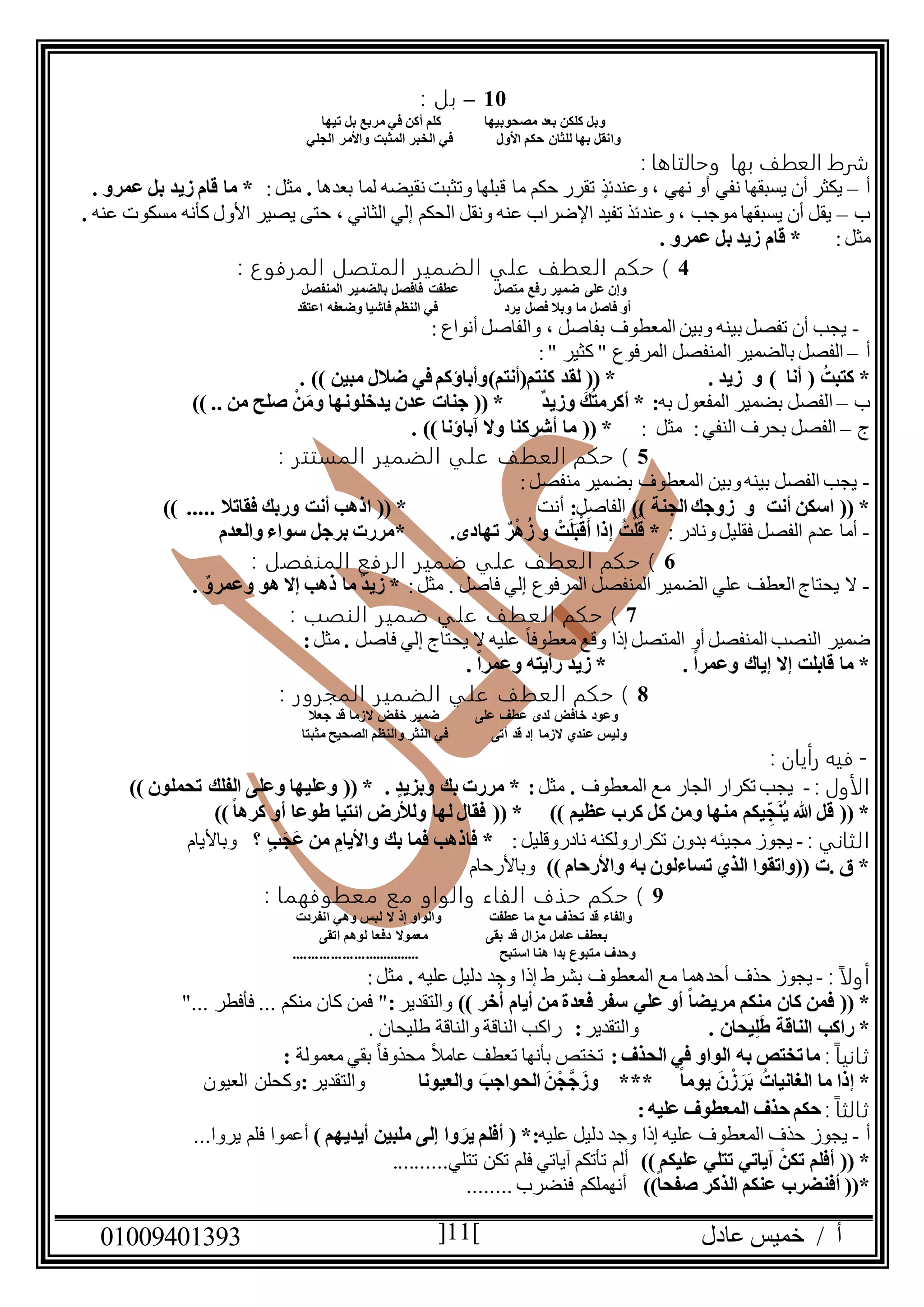 ‫عادل‬ ‫خميس‬ / ‫أ‬90991490010 11
09–: ‫بل‬
‫تيها‬ ‫بل‬ ‫مربع‬ ‫في‬ ‫أكن‬ ‫كلم‬ ‫مصحوبيها‬ ‫بعد‬ ‫كلكن‬ ‫وبل‬
‫األول‬ ‫حكم‬ ‫للثان‬ ‫بها‬ ‫وانقل‬‫الجلي‬ ‫واألمر‬ ‫المثبت‬ ‫الخبر‬ ‫في‬
‫ال‬ ‫شرط‬‫بها‬ ‫عطف‬: ‫وحالتاها‬
‫أ‬–‫بعدها‬ ‫لما‬ ‫نقيضه‬ ‫وتثبت‬ ‫قبلها‬ ‫ما‬ ‫حكم‬ ‫تقرر‬ ٍ‫وعندئذ‬ ، ‫نهي‬ ‫أو‬ ‫نفي‬ ‫يسبقها‬ ‫أن‬ ‫يكثر‬.:‫مثل‬. ‫عمرو‬ ‫بل‬ ‫زيد‬ ‫قام‬ ‫ما‬ *
‫ب‬–‫عنه‬ ‫مسكوت‬ ‫كأنه‬ ‫األول‬ ‫يصير‬ ‫حتى‬ ، ‫الثاني‬ ‫إلي‬ ‫الحكم‬ ‫ونقل‬ ‫عنه‬ ‫اإلضراب‬ ‫تفيد‬ ‫وعندئذ‬ ، ‫موجب‬ ‫يسبقها‬ ‫أن‬ ‫يقل‬.
:‫مثل‬‫زي‬ ‫قام‬ *. ‫عمرو‬ ‫بل‬ ‫د‬
4: ‫ع‬‫المرفو‬ ‫المتصل‬ ‫الضمير‬ ‫علي‬ ‫العطف‬ ‫حكم‬ )
‫متصل‬ ‫رفع‬ ‫ضمير‬ ‫على‬ ‫وإن‬‫المنفصل‬ ‫بالضمير‬ ‫فافصل‬ ‫عطفت‬
‫اعتقد‬ ‫وضعفه‬ ‫فاشيا‬ ‫النظم‬ ‫في‬ ‫يرد‬ ‫فصل‬ ‫وبال‬ ‫ما‬ ‫فاصل‬ ‫أو‬
-‫المعطوف‬ ‫وبين‬ ‫بينه‬ ‫تفصل‬ ‫أن‬ ‫يجب‬‫بفاصل‬: ‫أنواع‬ ‫والفاصل‬ ،
‫أ‬–‫بالضمير‬ ‫الفصل‬:" ‫كثير‬ " ‫المرفوع‬ ‫المنفصل‬
ُ‫كتبت‬ *(‫أنا‬)‫كنتم‬ ‫لقد‬ (( * . ‫زيد‬ ‫و‬(‫أنتم‬). )) ‫مبين‬ ‫ضالل‬ ‫في‬ ‫وأباؤكم‬
‫ب‬–‫به‬ ‫المفعول‬ ‫بضمير‬ ‫الفصل‬)) .. ‫من‬ ‫صلح‬ ْ‫ن‬َ‫وم‬ ‫يدخلونها‬ ‫عدن‬ ‫جنات‬ (( * ٌ‫د‬‫وزي‬ َ‫ك‬ُ‫ت‬‫أكرم‬ * :
‫ج‬–: ‫مثل‬ :‫النفي‬ ‫بحرف‬ ‫الفصل‬‫أشرك‬ ‫ما‬ (( *. )) ‫آباؤنا‬ ‫وال‬ ‫نا‬
5: ‫المستتر‬ ‫الضمير‬ ‫علي‬ ‫العطف‬ ‫حكم‬ )
-:‫منفصل‬ ‫بضمير‬ ‫المعطوف‬ ‫وبين‬‫بينه‬ ‫الفصل‬ ‫يجب‬
)) ‫الجنة‬ ‫زوجك‬ ‫و‬ ‫أنت‬ ‫اسكن‬ (( *‫الفاصل‬:‫أنت‬)) ..... ‫فقاتال‬ ‫وربك‬ ‫أنت‬ ‫اذهب‬ (( *
-: ‫ونادر‬‫فقليل‬ ‫الفصل‬ ‫عدم‬ ‫أما‬ْ‫ت‬َ‫ل‬َ‫ب‬ْ‫ق‬َ‫أ‬ ‫إذا‬ ُ‫ت‬ْ‫ل‬ُ‫ق‬ *.‫تهادى‬ ٌ‫ر‬ْ‫ه‬ُ‫ز‬ ‫و‬‫والعدم‬ ‫سواء‬ ‫برجل‬ ‫*مررت‬
6: ‫المنفصل‬ ‫الرفع‬ ‫ضمير‬ ‫علي‬ ‫العطف‬ ‫حكم‬ )
-:‫مثل‬ . ‫فاصل‬ ‫إلي‬ ‫المرفوع‬ ‫المنفصل‬ ‫الضمير‬ ‫علي‬ ‫العطف‬ ‫يحتاج‬ ‫ال‬. ٌ‫وعمرو‬ ‫هو‬ ‫إال‬ ‫ذهب‬ ‫ما‬ ٌ‫د‬‫زي‬ *
7‫الع‬ ‫حكم‬ ): ‫النصب‬ ‫ضمير‬ ‫علي‬ ‫طف‬
‫فاصل‬ ‫إلي‬ ‫يحتاج‬ ‫ال‬ ‫عليه‬ ً‫ا‬‫معطوف‬ ‫وقع‬ ‫إذا‬ ‫المتصل‬ ‫أو‬ ‫المنفصل‬ ‫النصب‬ ‫ضمير‬.‫مثل‬:
. ً‫ا‬‫وعمر‬ ‫رأيته‬ ‫زيد‬ * . ً‫ا‬‫وعمر‬ ‫إياك‬ ‫إال‬ ‫قابلت‬ ‫ما‬ *
8: ‫المجرور‬ ‫الضمير‬ ‫علي‬ ‫العطف‬ ‫حكم‬ )
‫جعال‬ ‫قد‬ ‫الزما‬ ‫خفض‬ ‫ضمير‬ ‫على‬ ‫عطف‬ ‫لدى‬ ‫خافض‬ ‫وعود‬
‫و‬‫مثبتا‬ ‫الصحيح‬ ‫والنظم‬ ‫النثر‬ ‫في‬ ‫أتى‬ ‫قد‬ ‫إد‬ ‫الزما‬ ‫عندي‬ ‫ليس‬
-: ‫رأيان‬ ‫فيه‬
: ‫الأول‬-‫المعطوف‬ ‫مع‬ ‫الجار‬ ‫تكرار‬ ‫يجب‬.‫مثل‬:. ‫وبزيد‬ ‫بك‬ ‫مررت‬ *)) ‫تحملون‬ ‫الفلك‬ ‫وعلى‬ ‫وعليها‬ (( *
‫ائتيا‬ ‫ولألرض‬ ‫لها‬ ‫فقال‬ (( * )) ‫عظيم‬ ‫كرب‬ ‫كل‬ ‫ومن‬ ‫منها‬ ‫يكم‬ ِ‫ج‬َ‫ن‬ُ‫ي‬ ‫هللا‬ ‫قل‬ (( *))ً‫ا‬‫كره‬ ‫أو‬ ‫طوعا‬
: ‫الثاني‬-‫يجوز‬‫تكرار‬ ‫بدون‬ ‫مجيئه‬‫ولكنه‬‫نادر‬‫وقليل‬:‫؟‬ ‫ب‬َ‫َج‬‫ع‬ ‫من‬ ِ‫واأليام‬ ‫بك‬ ‫فما‬ ‫فاذهب‬ *‫وباأليام‬
)) ‫واألرحام‬ ‫به‬ ‫تساءلون‬ ‫الذي‬ ‫((واتقوا‬ ‫.ت‬ ‫ق‬ *‫وباألرحام‬
1: ‫معطوفهما‬ ‫مع‬ ‫والواو‬ ‫الفاء‬ ‫حذف‬ ‫حكم‬ )
‫إ‬ ‫والواو‬ ‫عطفت‬ ‫ما‬ ‫مع‬ ‫تحذف‬ ‫قد‬ ‫والفاء‬‫انفردت‬ ‫وهي‬ ‫لبس‬ ‫ال‬ ‫ذ‬
‫اتقى‬ ‫لوهم‬ ‫دفعا‬ ‫معموال‬ ‫بقى‬ ‫قد‬ ‫مزال‬ ‫عامل‬ ‫بعطف‬
.................................. ‫استبح‬ ‫هنا‬ ‫بدا‬ ‫متبوع‬ ‫وحدف‬
: ً‫ا‬‫أول‬-‫عليه‬ ‫دليل‬ ‫وجد‬ ‫إذا‬ ‫بشرط‬ ‫المعطوف‬ ‫مع‬ ‫أحدهما‬ ‫حذف‬ ‫يجوز‬.:‫مثل‬
‫ع‬ ‫أو‬ ً‫ا‬‫مريض‬ ‫منكم‬ ‫كان‬ ‫فمن‬ (( *)) ‫خر‬ُ‫أ‬ ‫أيام‬ ‫من‬ ‫فعدة‬ ‫سفر‬ ‫لي‬‫والتقدير‬:"... ‫فأفطر‬ ... ‫منكم‬ ‫كان‬ ‫فمن‬ "
. ‫يحان‬ِ‫ل‬َ‫ط‬ ‫الناقة‬ ‫راكب‬ *‫والتقدير‬:. ‫طليحان‬ ‫والناقة‬ ‫الناقة‬ ‫راكب‬
: ً‫ا‬‫ثاني‬:‫الحذف‬ ‫في‬ ‫الواو‬ ‫به‬ ‫تختص‬ ‫ما‬‫معمولة‬ ‫بقي‬ ً‫ا‬‫محذوف‬ ً‫ال‬‫عام‬ ‫تعطف‬ ‫بأنها‬ ‫تختص‬:
َ‫ر‬َ‫ب‬ ُ‫الغانيات‬ ‫ما‬ ‫إذا‬ *‫والعيونا‬ َ‫الحواجب‬ َ‫جْن‬َّ‫ج‬ َ‫وز‬ *** ً‫ا‬‫يوم‬ َ‫ن‬ْ‫ز‬‫والتقدير‬:‫العيون‬ ‫وكحلن‬
: ً‫ا‬‫ثالث‬‫عليه‬ ‫المعطوف‬ ‫حذف‬ ‫حكم‬:
‫أ‬-‫عليه‬ ‫دليل‬ ‫وجد‬ ‫إذا‬ ‫عليه‬ ‫المعطوف‬ ‫حذف‬ ‫يجوز‬) ‫أيديهم‬ ‫ملبين‬ ‫إلى‬ ‫وا‬ َ‫ير‬ ‫أفلم‬ ( *:...‫يروا‬ ‫فلم‬ ‫أعموا‬
‫آ‬ ْ‫تكن‬ ‫أفلم‬ (( *)) ‫عليكم‬ ‫تتلي‬ ‫ياتي‬..........‫تتلي‬ ‫تكن‬ ‫فلم‬ ‫آياتي‬ ‫تأتكم‬ ‫ألم‬
))ً‫ا‬‫صفح‬ ‫الذكر‬ ‫عنكم‬ ‫أفنضرب‬ ((*........ ‫فنضرب‬ ‫أنهملكم‬
 