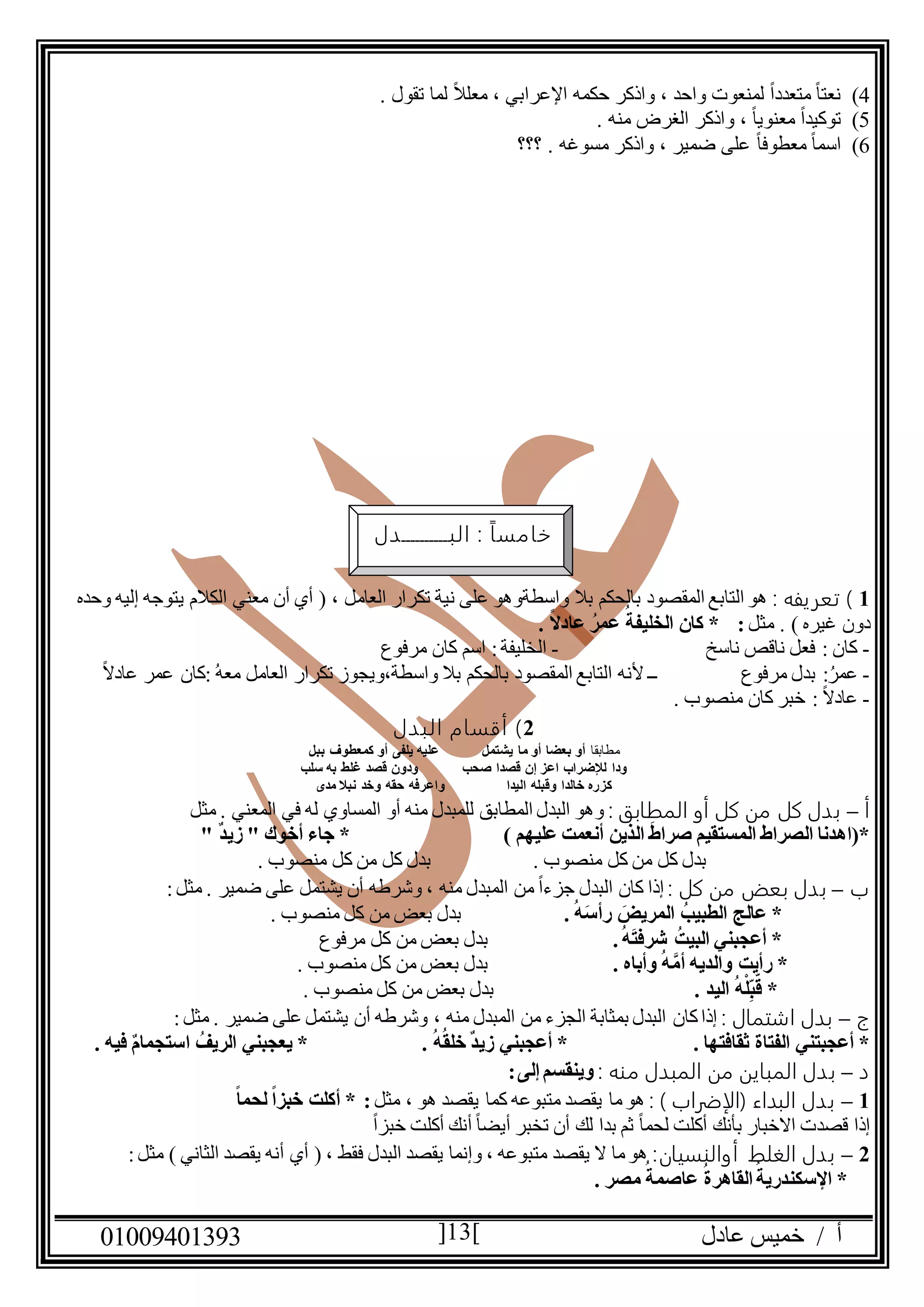 ‫عادل‬ ‫خميس‬ / ‫أ‬90991490010 13
4). ‫تقول‬ ‫لما‬ ً‫ال‬‫معل‬ ، ‫اإلعرابي‬ ‫حكمه‬ ‫واذكر‬ ، ‫واحد‬ ‫لمنعوت‬ ً‫ا‬‫متعدد‬ ً‫ا‬‫نعت‬
5). ‫منه‬ ‫الغرض‬ ‫واذكر‬ ، ً‫ا‬‫معنوي‬ ً‫ا‬‫توكيد‬
6)‫؟؟؟‬ . ‫مسوغه‬ ‫واذكر‬ ، ‫ضمير‬ ‫على‬ ً‫ا‬‫معطوف‬ ً‫ا‬‫اسم‬
0: ‫تعريفه‬ )‫وحده‬ ‫إليه‬ ‫يتوجه‬ ‫الكالم‬ ‫معني‬ ‫أن‬ ‫أي‬ ( ، ‫العامل‬ ‫تكرار‬ ‫نية‬ ‫على‬ ‫واسطةوهو‬ ‫بال‬ ‫بالحكم‬ ‫المقصود‬ ‫التابع‬ ‫هو‬
‫مثل‬ . ) ‫غيره‬ ‫دون‬. ً‫ال‬‫عاد‬ ُ‫عمر‬ ُ‫الخليفة‬ ‫كان‬ * :
-‫ناسخ‬ ‫ناقص‬ ‫فعل‬ : ‫كان‬-‫ال‬‫مرفوع‬ ‫كان‬ ‫اسم‬ :‫خليفة‬
-:ُ‫عمر‬‫مرفوع‬ ‫بدل‬ُ‫ه‬‫مع‬ ‫العامل‬ ‫تكرار‬ ‫واسطة،ويجوز‬ ‫بال‬ ‫بالحكم‬ ‫المقصود‬ ‫التابع‬ ‫ألنه‬ ‫ــ‬ً‫ال‬‫عاد‬ ‫عمر‬ ‫:كان‬
-. ‫منصوب‬ ‫كان‬ ‫خبر‬ : ً‫ال‬‫عاد‬
2)‫البدل‬ ‫أقسام‬
‫مطابقا‬‫ببل‬ ‫كمعطوف‬ ‫أو‬ ‫يلفى‬ ‫عليه‬ ‫يشتمل‬ ‫ما‬ ‫أو‬ ‫بعضا‬ ‫أو‬
‫ودا‬‫سلب‬ ‫به‬ ‫غلط‬ ‫قصد‬ ‫ودون‬ ‫صحب‬ ‫قصدا‬ ‫إن‬ ‫اعز‬ ‫لإلضراب‬
‫مدى‬ ‫نبال‬ ‫وخد‬ ‫حقه‬ ‫واعرفه‬ ‫اليدا‬ ‫وقبله‬ ‫خالدا‬ ‫كزره‬
‫أ‬–‫المطابق‬ ‫أو‬ ‫كل‬ ‫من‬ ‫كل‬ ‫بدل‬:‫مثل‬ . ‫المعني‬ ‫في‬ ‫له‬ ‫المساوي‬ ‫أو‬ ‫منه‬ ‫للمبدل‬ ‫المطابق‬ ‫البدل‬ ‫وهو‬
) ‫عليهم‬ ‫أنعمت‬ ‫الذين‬ َ‫ط‬‫صرا‬ ‫المستقيم‬ ‫الصراط‬ ‫*(اهدنا‬" ٌ‫د‬‫زي‬ " ‫أخوك‬ ‫جاء‬ *
. ‫منصوب‬ ‫كل‬ ‫من‬ ‫كل‬ ‫بدل‬ . ‫منصوب‬ ‫كل‬ ‫من‬ ‫كل‬ ‫بدل‬
‫ب‬–: ‫كل‬ ‫من‬ ‫بعض‬ ‫بدل‬‫منه‬ ‫المبدل‬ ‫من‬ ً‫ا‬‫جزء‬ ‫البدل‬ ‫كان‬ ‫إذا‬‫ضمير‬ ‫على‬ ‫يشتمل‬ ‫أن‬ ‫وشرطه‬ ،:‫مثل‬ .
ُ‫الطبيب‬ ‫عالج‬ *. ُ‫ه‬َ‫س‬‫رأ‬ َ‫المريض‬. ‫منصوب‬ ‫كل‬ ‫من‬ ‫بعض‬ ‫بدل‬
.ُ‫ه‬َ‫ت‬‫شرف‬ ُ‫البيت‬ ‫أعجبني‬ *‫مرفوع‬ ‫كل‬ ‫من‬ ‫بعض‬ ‫بدل‬
. ‫وأباه‬ ُ‫ه‬َّ‫أم‬ ‫والديه‬ ‫رأيت‬ *. ‫منصوب‬ ‫كل‬ ‫من‬ ‫بعض‬ ‫بدل‬
‫ق‬ *. ‫اليد‬ ُ‫ه‬ْ‫ل‬ِ‫ب‬. ‫منصوب‬ ‫كل‬ ‫من‬ ‫بعض‬ ‫بدل‬
‫ج‬–: ‫اشتمال‬ ‫بدل‬‫منه‬ ‫المبدل‬ ‫من‬ ‫الجزء‬ ‫بمثابة‬ ‫البدل‬ ‫كان‬‫إذا‬،‫ضمير‬ ‫على‬ ‫يشتمل‬ ‫أن‬ ‫وشرطه‬:‫مثل‬ .
. ‫ثقافتها‬ ‫الفتاة‬ ‫أعجبتني‬ *. ُ‫ه‬ُ‫ق‬‫خل‬ ٌ‫د‬‫زي‬ ‫أعجبني‬ *. ‫فيه‬ ٌ‫م‬‫استجما‬ ُ‫الريف‬ ‫يعجبني‬ *
‫د‬–: ‫منه‬ ‫المبدل‬ ‫من‬ ‫المباين‬ ‫بدل‬:‫إلى‬ ‫وينقسم‬
0–: ) ‫(الإضراب‬ ‫البداء‬ ‫بدل‬‫مثل‬ ، ‫هو‬ ‫يقصد‬ ‫كما‬ ‫متبوعه‬ ‫يقصد‬ ‫ما‬‫هو‬ً‫ا‬‫لحم‬ ً‫ا‬‫خبز‬ ‫أكلت‬ * :
ً‫ا‬‫خبز‬ ‫أكلت‬ ‫أنك‬ ً‫ا‬‫أيض‬ ‫تخبر‬ ‫أن‬ ‫لك‬ ‫بدا‬ ‫ثم‬ ً‫ا‬‫لحم‬ ‫أكلت‬ ‫بأنك‬ ‫االخبار‬ ‫قصدت‬ ‫إذا‬
2–‫الغلط‬ ‫بدل‬‫أو‬‫النسيان‬::‫مثل‬ ) ‫الثاني‬ ‫يقصد‬ ‫أنه‬ ‫أي‬ ( ، ‫فقط‬ ‫البدل‬ ‫يقصد‬ ‫وإنما‬ ، ‫متبوعه‬ ‫يقصد‬ ‫ال‬ ‫ما‬‫هو‬
. ‫مصر‬ ُ‫عاصمة‬ ُ‫القاهرة‬ُ‫اإلسكندرية‬ *
‫البــــــــــدل‬ : ً‫ا‬‫خامس‬
 