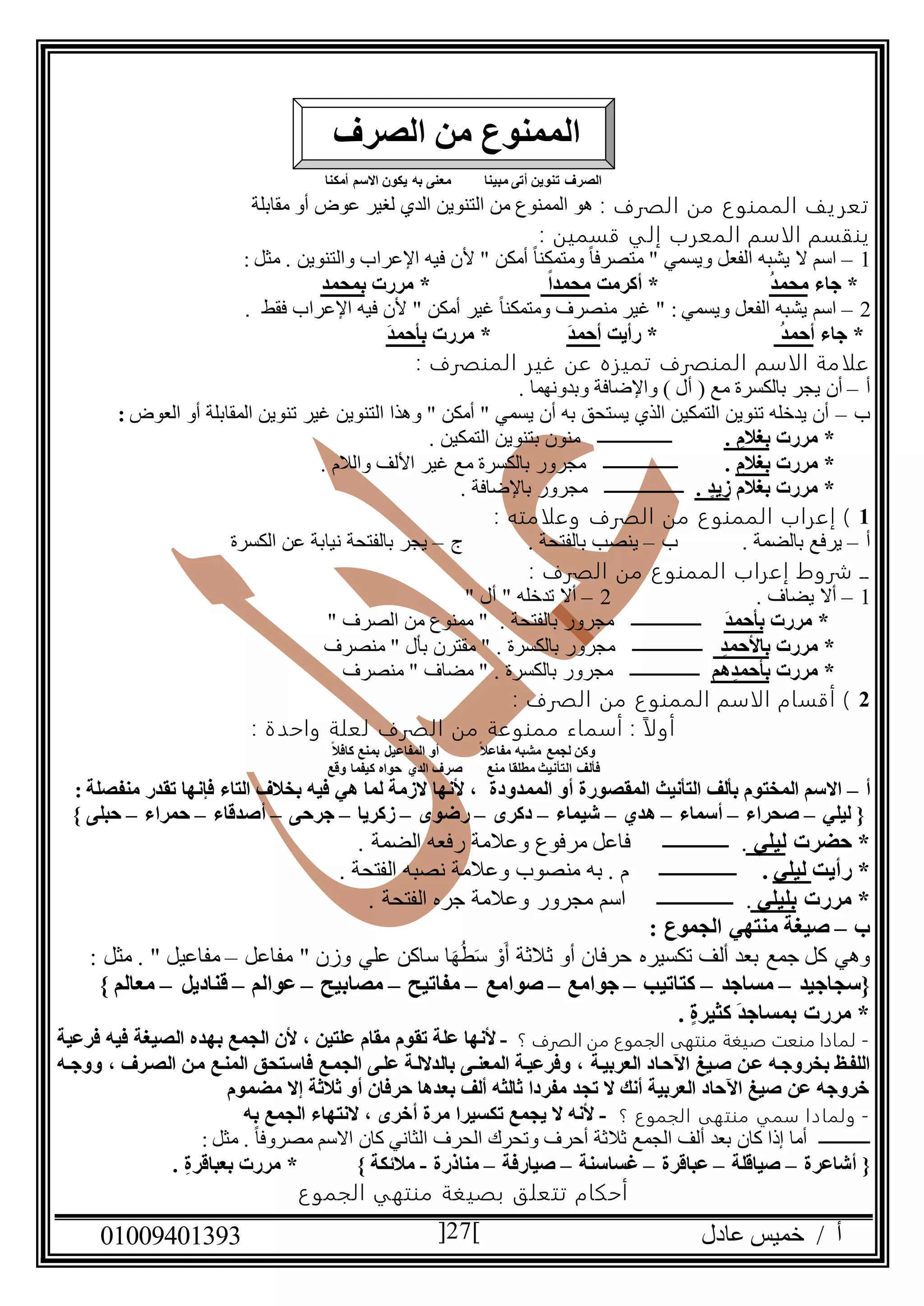 ‫عادل‬ ‫خميس‬ / ‫أ‬90991490010 27
‫أمكنا‬ ‫االسم‬ ‫يكون‬ ‫به‬ ‫معنى‬ ‫مبينا‬ ‫أتى‬ ‫تنوين‬ ‫الصرف‬
: ‫الصرف‬ ‫من‬ ‫ع‬‫الممنو‬ ‫يف‬‫تعر‬‫مقابلة‬ ‫أو‬ ‫عوض‬ ‫لغير‬ ‫الدي‬ ‫التنوين‬ ‫من‬ ‫الممنوع‬ ‫هو‬
‫الاسم‬ ‫ينقسم‬‫المعرب‬: ‫قسمين‬ ‫إلي‬
0–" ‫أمكن‬ ً‫ا‬‫ومتمكن‬ ً‫ا‬‫متصرف‬ " ‫ويسمي‬ ‫الفعل‬ ‫يشبه‬ ‫ال‬ ‫اسم‬‫أل‬‫والتنوين‬ ‫اإلعراب‬ ‫فيه‬ ‫ن‬: ‫مثل‬ .
‫جاء‬ *ُ‫د‬‫محم‬‫أكرمت‬ *ً‫ا‬‫محمد‬‫مررت‬ *‫بمحمد‬
2–" ‫أمكن‬ ‫غير‬ ً‫ا‬‫ومتمكن‬ ‫منصرف‬ ‫غير‬ " : ‫ويسمي‬ ‫الفعل‬ ‫يشبه‬ ‫اسم‬‫فقط‬ ‫اإلعراب‬ ‫فيه‬ ‫ألن‬.
‫جاء‬ *ُ‫د‬‫أحم‬‫رأيت‬ *َ‫د‬‫أحم‬*‫مررت‬َ‫د‬‫بأحم‬
‫علامة‬‫ا‬‫لاسم‬‫المنصرف‬ ‫غير‬ ‫عن‬ ‫تميزه‬ ‫المنصرف‬:
‫أ‬–‫ي‬ ‫أن‬‫و‬ ) ‫أل‬ ( ‫مع‬ ‫بالكسرة‬ ‫جر‬‫اإلضافة‬‫وبدونهما‬.
‫ب‬–‫العوض‬ ‫أو‬ ‫المقابلة‬ ‫تنوين‬ ‫غير‬ ‫التنوين‬ ‫وهذا‬ " ‫أمكن‬ " ‫يسمي‬ ‫أن‬ ‫به‬ ‫يستحق‬ ‫الذي‬ ‫التمكين‬ ‫تنوين‬ ‫يدخله‬ ‫أن‬:
‫مررت‬ *. ‫بغالم‬‫ـــــــــــ‬‫ـ‬‫ــــ‬. ‫التمكين‬ ‫بتنوين‬ ‫منون‬
‫مررت‬ *ِ‫بغالم‬.‫ــــــــــــــــ‬. ‫والالم‬ ‫األلف‬ ‫غير‬ ‫مع‬ ‫بالكسرة‬ ‫مجرور‬
‫بغالم‬ ‫مررت‬ *. ‫زيد‬‫ـــــــــــــــــ‬. ‫باإلضافة‬ ‫مجرور‬
0‫الصرف‬ ‫من‬ ‫ع‬‫الممنو‬ ‫إعراب‬ )‫وعلامته‬:
‫أ‬–‫ب‬ . ‫بالضمة‬ ‫يرفع‬–. ‫بالفتحة‬ ‫ينصب‬‫ج‬–‫الكسرة‬ ‫عن‬ ‫نيابة‬ ‫بالفتحة‬ ‫يجر‬
: ‫الصرف‬ ‫من‬ ‫ع‬‫الممنو‬ ‫إعراب‬ ‫شروط‬ ‫ــ‬
0–. ‫يضاف‬ ‫أال‬2–" ‫أل‬ " ‫تدخله‬ ‫أال‬
‫مررت‬ *َ‫د‬‫بأحم‬‫ـــــــــــــــ‬" ‫الصرف‬ ‫من‬ ‫ممنوع‬ " . ‫بالفتحة‬ ‫مجرور‬
‫مررت‬ *ِ‫باألحمد‬‫ــــــــــــــ‬‫ـ‬" ‫بأل‬ ‫مقترن‬ " . ‫بالكسرة‬ ‫مجرور‬‫منصرف‬
‫مررت‬ *‫هم‬ِ‫بأحمد‬‫ـــــــــــــــ‬" ‫مضاف‬ " . ‫بالكسرة‬ ‫مجرور‬‫منصرف‬
2: ‫الصرف‬ ‫من‬ ‫ع‬‫الممنو‬ ‫الاسم‬ ‫أقسام‬ )
: ‫واحدة‬ ‫لعلة‬ ‫الصرف‬ ‫من‬ ‫ممنوعة‬ ‫أسماء‬ : ً‫ا‬‫أول‬
ً‫ال‬‫مفاع‬ ‫مشبه‬ ‫لجمع‬ ‫وكن‬ً‫ال‬‫كاف‬ ‫بمنع‬ ‫المفاعيل‬ ‫أو‬
‫التأني‬ ‫فألف‬‫وقع‬ ‫كيفما‬ ‫حواه‬ ‫الدي‬ ‫صرف‬ ‫منع‬ ‫مطلقا‬ ‫ث‬
‫أ‬–‫الممدودة‬ ‫أو‬ ‫المقصورة‬ ‫التأنيث‬ ‫بألف‬ ‫المختوم‬ ‫االسم‬‫منفصلة‬ ‫تقدر‬ ‫فإنها‬ ‫التاء‬ ‫بخالف‬ ‫فيه‬ ‫هي‬ ‫لما‬ ‫الزمة‬ ‫ألنها‬ ،:
‫ليلي‬ {–‫صحراء‬–‫أسماء‬–‫هدي‬–‫شيماء‬–‫دكرى‬–‫رضوى‬–‫زكريا‬–‫جرحى‬–‫أصدقاء‬–‫حمراء‬–‫حبلى‬}
‫حضرت‬ *‫ليلي‬.‫ــــــــــــــ‬. ‫الضمة‬ ‫رفعه‬ ‫وعالمة‬ ‫مرفوع‬ ‫فاعل‬
‫رأيت‬ *‫ليلي‬.‫ــــــــــــــــ‬. ‫الفتحة‬ ‫نصبه‬ ‫وعالمة‬ ‫منصوب‬ ‫به‬ . ‫م‬
‫مررت‬ *‫بليلي‬.‫ــــــــــــــــ‬. ‫الفتحة‬ ‫جره‬ ‫وعالمة‬ ‫مجرور‬ ‫اسم‬
‫ب‬–: ‫الجموع‬ ‫منتهي‬ ‫صيغة‬
‫ثالثة‬ ‫أو‬ ‫حرفان‬ ‫تكسيره‬ ‫ألف‬ ‫بعد‬ ‫جمع‬ ‫كل‬ ‫وهي‬‫مفاعل‬ " ‫وزن‬ ‫علي‬ ‫ساكن‬ ‫ا‬َ‫ه‬ُ‫ط‬َ‫س‬ ْ‫و‬َ‫أ‬–: ‫مثل‬ . " ‫مفاعيل‬
‫{سجاجيد‬–‫مساجد‬–‫كتاتيب‬–‫جوامع‬–‫صوامع‬–‫مفاتيح‬–‫مصابيح‬–‫عوالم‬–‫قناديل‬–‫معالم‬}
. ‫كثيرة‬ َ‫د‬‫بمساج‬ ‫مررت‬ *
-‫؟‬ ‫الصرف‬ ‫من‬ ‫الجموع‬ ‫منتهى‬ ‫صيغة‬ ‫منعت‬ ‫لمادا‬-‫الص‬ ‫بهده‬ ‫الجمع‬ ‫ألن‬ ، ‫علتين‬ ‫مقام‬ ‫تقوم‬ ‫علة‬ ‫ألنها‬‫فرعية‬ ‫فيه‬ ‫يغة‬
‫العربيدة‬ ‫اآلحداد‬ ‫صديغ‬ ‫عدن‬ ‫بخروجده‬ ‫اللفدظ‬‫ده‬‫د‬‫ووج‬ ، ‫الصدرف‬ ‫مدن‬ ‫المندع‬ ‫فاسدتحق‬ ‫الجمدع‬ ‫علدى‬ ‫بالداللدة‬ ‫دى‬‫د‬‫المعن‬ ‫وفرعيدة‬ ،
‫مضموم‬ ‫إال‬ ‫ثالثة‬ ‫أو‬ ‫حرفان‬ ‫بعدها‬ ‫ألف‬ ‫ثالثه‬ ‫مفردا‬ ‫تجد‬ ‫ال‬ ‫أنك‬ ‫العربية‬ ‫اآلحاد‬ ‫صيغ‬ ‫عن‬ ‫خروجه‬
-‫؟‬ ‫ع‬‫الجمو‬ ‫منتهى‬ ‫سمي‬ ‫ولمادا‬-‫أ‬ ‫مرة‬ ‫تكسيرا‬ ‫يجمع‬ ‫ال‬ ‫ألنه‬‫به‬ ‫الجمع‬ ‫النتهاء‬ ، ‫خرى‬
‫ـــــــــــ‬ً‫ا‬‫مصروف‬ ‫االسم‬ ‫كان‬ ‫الثاني‬ ‫الحرف‬ ‫وتحرك‬ ‫أحرف‬ ‫ثالثة‬ ‫الجمع‬ ‫ألف‬ ‫بعد‬ ‫كان‬ ‫إذا‬ ‫أما‬: ‫مثل‬ .
‫أشاعرة‬ {–‫صياقلة‬–‫عباقرة‬–‫غساسنة‬–‫صيارفة‬–‫مناذرة‬-‫مالئكة‬}. ِ‫ة‬‫بعباقر‬ ‫مررت‬ *
‫ع‬‫الجمو‬ ‫منتهي‬ ‫بصيغة‬ ‫تتعلق‬ ‫أحكام‬
‫الصرف‬ ‫من‬ ‫الممنوع‬
 
