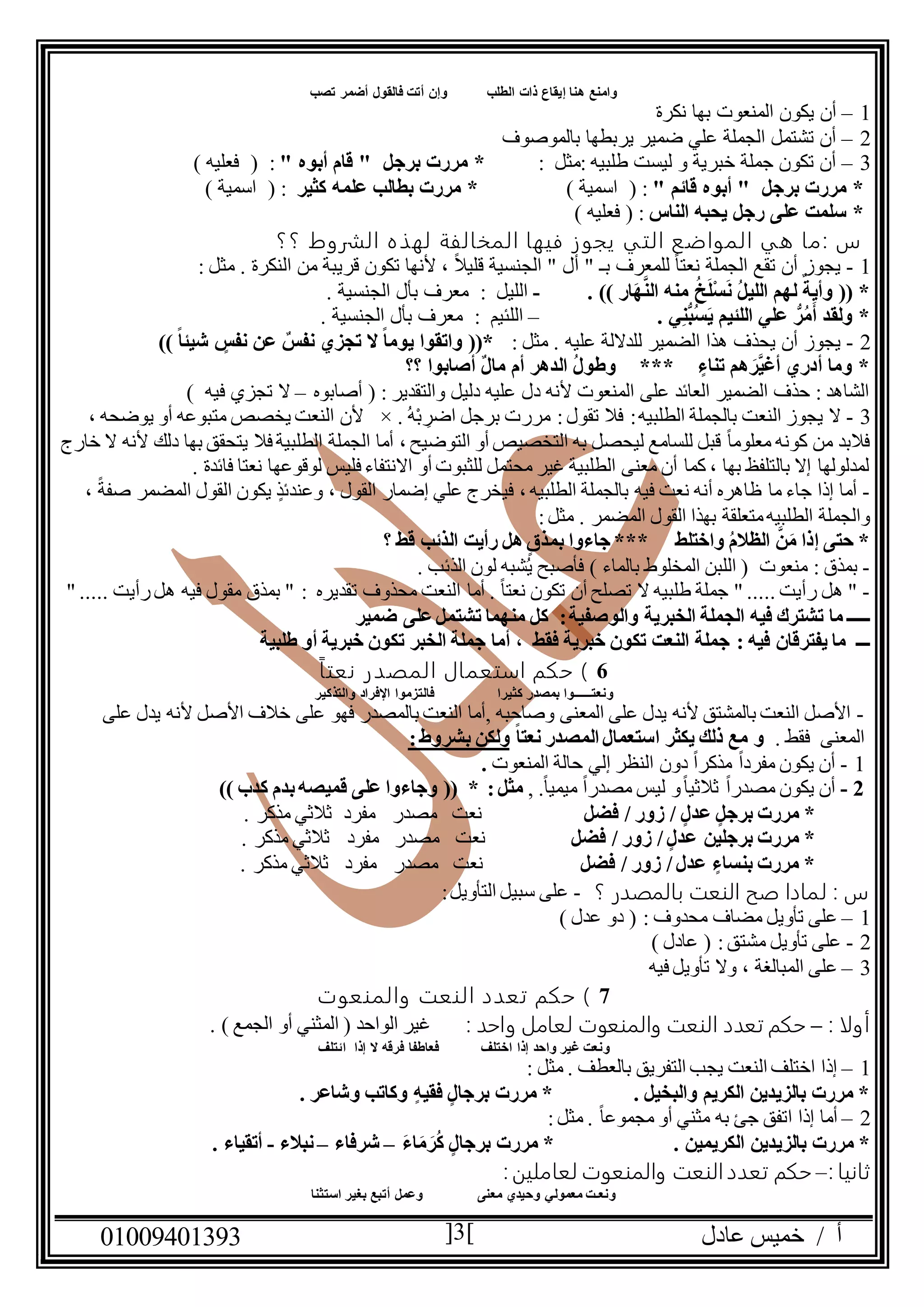 ‫عادل‬ ‫خميس‬ / ‫أ‬90991490010 3
‫فالقول‬ ‫أتت‬ ‫وإن‬ ‫الطلب‬ ‫ذات‬ ‫إيقاع‬ ‫هنا‬ ‫وامنع‬‫تصب‬ ‫أضمر‬
0–‫نكرة‬ ‫بها‬ ‫المنعوت‬ ‫يكون‬ ‫أن‬
2–‫بالموصوف‬ ‫يربطها‬ ‫ضمير‬ ‫علي‬ ‫الجملة‬ ‫تشتمل‬ ‫أن‬
0–: ‫:مثل‬ ‫طلبيه‬ ‫ليست‬ ‫و‬ ‫خبرية‬ ‫جملة‬ ‫تكون‬ ‫أن‬" ‫أبوه‬ ‫قام‬ " ‫برجل‬ ‫مررت‬ *:() ‫فعليه‬
" ‫قائم‬ ‫أبوه‬ " ‫برجل‬ ‫مررت‬ *) ‫اسمية‬ ( :‫كثير‬ ‫علمه‬ ‫بطالب‬ ‫مررت‬ *) ‫اسمية‬ ( :
‫الناس‬ ‫يحبه‬ ‫رجل‬ ‫على‬ ‫سلمت‬ *) ‫فعليه‬ ( :
‫؟؟‬ ‫الشروط‬ ‫لهذه‬ ‫المخالفة‬ ‫فيها‬ ‫يجوز‬ ‫التي‬ ‫المواضع‬ ‫هي‬ ‫:ما‬ ‫س‬
0-‫النكرة‬ ‫من‬ ‫قريبة‬ ‫تكون‬ ‫ألنها‬ ، ً‫ال‬‫قلي‬ ‫الجنسية‬ " ‫أل‬ " ‫بـ‬ ‫للمعرف‬ ً‫ا‬‫نعت‬ ‫الجملة‬ ‫تقع‬ ‫أن‬ ‫يجوز‬.: ‫مثل‬
. )) ‫ار‬َ‫ه‬َّ‫ن‬‫ال‬ ‫منه‬ ُ‫خ‬َ‫ل‬ْ‫س‬َ‫ن‬ ُ‫ل‬‫اللي‬ ‫لهم‬ ٌ‫وأية‬ (( *-‫الليل‬:. ‫الجنسية‬ ‫بأل‬ ‫معرف‬
. ‫ي‬ِ‫ن‬ُّ‫ب‬ُ‫س‬َ‫ي‬ ‫اللئيم‬ ‫علي‬ ُّ‫ر‬ُ‫م‬َ‫أ‬ ‫ولقد‬ *–‫اللئيم‬:. ‫الجنسية‬ ‫بأل‬ ‫معرف‬
2-‫عليه‬ ‫للداللة‬ ‫الضمير‬ ‫هذا‬ ‫يحذف‬ ‫أن‬ ‫يجوز‬: ‫مثل‬ .‫ال‬ ً‫ا‬‫يوم‬ ‫واتقوا‬ ((*)) ً‫ا‬‫شيئ‬ ‫نفس‬ ‫عن‬ ٌ‫نفس‬ ‫تجزي‬
‫؟؟‬ ‫أصابوا‬ ٌ‫ل‬‫ما‬ ‫أم‬ ‫الدهر‬ ُ‫ل‬‫وطو‬ *** ‫تناء‬ ‫هم‬ َ‫َّر‬‫ي‬‫أغ‬ ‫أدري‬ ‫وما‬ *
‫أصابوه‬ ( : ‫والتقدير‬ ‫دليل‬ ‫عليه‬ ‫دل‬ ‫ألنه‬ ‫المنعوت‬ ‫على‬ ‫العائد‬ ‫الضمير‬ ‫حذف‬ : ‫الشاهد‬–) ‫فيه‬ ‫تجزي‬ ‫ال‬
0-‫مر‬ :‫تقول‬ ‫فال‬ :‫الطلبيه‬ ‫بالجملة‬ ‫النعت‬ ‫يجوز‬ ‫ال‬. ُ‫ه‬ْ‫ب‬ ِ‫اضر‬ ‫برجل‬ ‫رت‬×، ‫يوضحه‬ ‫أو‬ ‫متبوعه‬ ‫يخصص‬ ‫النعت‬ ‫ألن‬
‫خارج‬ ‫ال‬ ‫ألنه‬ ‫دلك‬ ‫بها‬ ‫يتحقق‬ ‫فال‬ ‫الطلبية‬ ‫الجملة‬ ‫أما‬ ، ‫التوضيح‬ ‫أو‬ ‫التخصيص‬ ‫به‬ ‫ليحصل‬ ‫للسامع‬ ‫قبل‬ ً‫ا‬‫معلوم‬ ‫كونه‬ ‫من‬ ‫فالبد‬
‫لوقوعه‬ ‫فليس‬ ‫االنتفاء‬ ‫أو‬ ‫للثبوت‬ ‫محتمل‬ ‫غير‬ ‫الطلبية‬ ‫معنى‬ ‫أن‬ ‫كما‬ ، ‫بها‬ ‫بالتلفظ‬ ‫إال‬ ‫لمدلولها‬. ‫فائدة‬ ‫نعتا‬ ‫ا‬
-، ً‫صفة‬ ‫المضمر‬ ‫القول‬ ‫يكون‬ ٍ‫وعندئذ‬ ، ‫القول‬ ‫إضمار‬ ‫علي‬ ‫فيخرج‬ ، ‫الطلبيه‬ ‫بالجملة‬ ‫فيه‬ ‫نعت‬ ‫أنه‬ ‫ظاهره‬ ‫ما‬ ‫جاء‬ ‫إذا‬ ‫أما‬
‫المضمر‬ ‫القول‬ ‫بهذا‬ ‫متعلقة‬‫الطلبيه‬ ‫والجملة‬:‫مثل‬ .
‫؟‬ ‫قط‬ ‫الذئب‬ ‫رأيت‬ ‫هل‬ ‫بمذق‬ ‫جاءوا‬ *** ‫واختلط‬ ُ‫م‬‫الظال‬ َّ‫ن‬َ‫م‬ ‫إذا‬ ‫حتى‬ *
-: ‫بمذق‬. ‫الذئب‬ ‫لون‬ ‫شبه‬ُ‫ي‬ ‫فأصبح‬ ) ‫بالماء‬ ‫المخلوط‬ ‫اللبن‬ ( ‫منعوت‬
-. ً‫ا‬‫نعت‬ ‫تكون‬ ‫أن‬ ‫تصلح‬ ‫ال‬ ‫طلبيه‬ ‫جملة‬ " ..... ‫رأيت‬ ‫هل‬ "‫أما‬" ..... ‫رأيت‬‫هل‬ ‫فيه‬ ‫مقول‬ ‫بمذق‬ " : ‫تقديره‬ ‫محذوف‬ ‫النعت‬
‫ـــــ‬‫والوصفية‬ ‫الخبرية‬ ‫الجملة‬ ‫فيه‬ ‫تشترك‬ ‫ما‬:‫ضمير‬ ‫على‬‫تشتمل‬ ‫منهما‬ ‫كل‬
‫ـــ‬‫يفترق‬ ‫ما‬‫فيه‬ ‫ان‬:‫طلبية‬ ‫أو‬ ‫خبرية‬ ‫تكون‬ ‫الخبر‬ ‫جملة‬ ‫أما‬ ، ‫فقط‬ ‫خبرية‬ ‫تكون‬ ‫النعت‬ ‫جملة‬
6ً‫ا‬‫نعت‬ ‫المصدر‬ ‫استعمال‬ ‫حكم‬ )
‫والتذكير‬ ‫اإلفراد‬ ‫فالتزموا‬ ‫كثيرا‬ ‫بمصدر‬ ‫ونعتـــــوا‬
-‫األصل‬ ‫خالف‬ ‫على‬ ‫فهو‬ ‫بالمصدر‬ ‫النعت‬ ‫,أما‬ ‫وصاحبه‬ ‫المعنى‬ ‫على‬ ‫يدل‬ ‫ألنه‬ ‫بالمشتق‬ ‫النعت‬ ‫األصل‬‫على‬ ‫يدل‬ ‫ألنه‬
‫المعنى‬. ‫فقط‬ً‫ا‬‫نعت‬ ‫المصدر‬ ‫استعمال‬ ‫يكثر‬ ‫ذلك‬ ‫مع‬ ‫و‬:‫بشروط‬ ‫ولكن‬
0-‫المنعوت‬ ‫حالة‬ ‫إلي‬ ‫النظر‬ ‫دون‬ ً‫ا‬‫مذكر‬ ً‫ا‬‫مفرد‬ ‫يكون‬ ‫أن‬.
2-, .ً‫ا‬‫ميمي‬ ً‫ا‬‫مصدر‬ ‫ليس‬ ‫و‬ً‫ا‬‫ثالثي‬ ً‫ا‬‫مصدر‬ ‫يكون‬ ‫أن‬:‫مثل‬)) ‫كدب‬ ‫بدم‬‫قميصه‬ ‫على‬ ‫وجاءوا‬ (( *
‫عد‬ ‫برجل‬ ‫مررت‬ *‫ل‬‫فضل‬ / ‫زور‬ /. ‫مذكر‬ ‫ثالثي‬ ‫مفرد‬ ‫مصدر‬ ‫نعت‬
‫عدل‬ ‫برجلين‬ ‫مررت‬ *‫فضل‬ / ‫زور‬ /. ‫مذكر‬ ‫ثالثي‬ ‫مفرد‬ ‫مصدر‬ ‫نعت‬
‫عدل‬ ‫بنساء‬ ‫مررت‬ *‫فضل‬ / ‫زور‬ /. ‫مذكر‬ ‫ثالثي‬ ‫مفرد‬ ‫مصدر‬ ‫نعت‬
‫ص‬ ‫لمادا‬ : ‫س‬‫؟‬ ‫بالمصدر‬ ‫النعت‬ ‫ح‬-:‫التأويل‬ ‫سبيل‬ ‫على‬
0–) ‫عدل‬ ‫دو‬ ( : ‫محدوف‬ ‫مضاف‬ ‫تأويل‬ ‫على‬
2-) ‫عادل‬ ( :‫مشتق‬ ‫تأويل‬ ‫على‬
0–‫فيه‬ ‫تأويل‬ ‫وال‬ ، ‫المبالغة‬ ‫على‬
7‫والمنعوت‬ ‫النعت‬ ‫تعدد‬ ‫حكم‬ )
‫أ‬: ‫ولا‬–: ‫واحد‬ ‫لعامل‬ ‫والمنعوت‬ ‫النعت‬ ‫تعدد‬ ‫حكم‬) ‫الجمع‬ ‫أو‬ ‫المثني‬ ( ‫الواحد‬ ‫غير‬.
‫ائتلف‬ ‫إذا‬ ‫ال‬ ‫فرقه‬ ‫فعاطفا‬ ‫اختلف‬ ‫إذا‬ ‫واحد‬ ‫غير‬ ‫ونعت‬
0–: ‫مثل‬ . ‫بالعطف‬ ‫التفريق‬ ‫يجب‬ ‫النعت‬ ‫اختلف‬ ‫إذا‬
. ‫وشاعر‬ ‫وكاتب‬ ‫فقيه‬ ‫برجال‬ ‫مررت‬ * . ‫والبخيل‬ ‫الكريم‬ ‫بالزيدين‬ ‫مررت‬ *
2–:‫مثل‬ . ً‫ا‬‫مجموع‬ ‫أو‬ ‫مثني‬ ‫به‬ ‫جئ‬ ‫اتفق‬ ‫إذا‬ ‫أما‬
‫بالزيدين‬ ‫مررت‬ *. ‫الكريمين‬َ‫ء‬‫ا‬َ‫م‬ َ‫ر‬ُ‫ك‬ ‫برجال‬ ‫مررت‬ *–‫شرفاء‬–‫نبالء‬-. ‫أتقياء‬
: ‫ثانيا‬–:‫لعاملين‬ ‫والمنعوت‬ ‫النعت‬‫تعدد‬ ‫حكم‬
‫استثنا‬ ‫بغير‬ ‫أتبع‬ ‫وعمل‬ ‫معنى‬ ‫وحيدي‬ ‫معمولي‬ ‫ونعـت‬
 