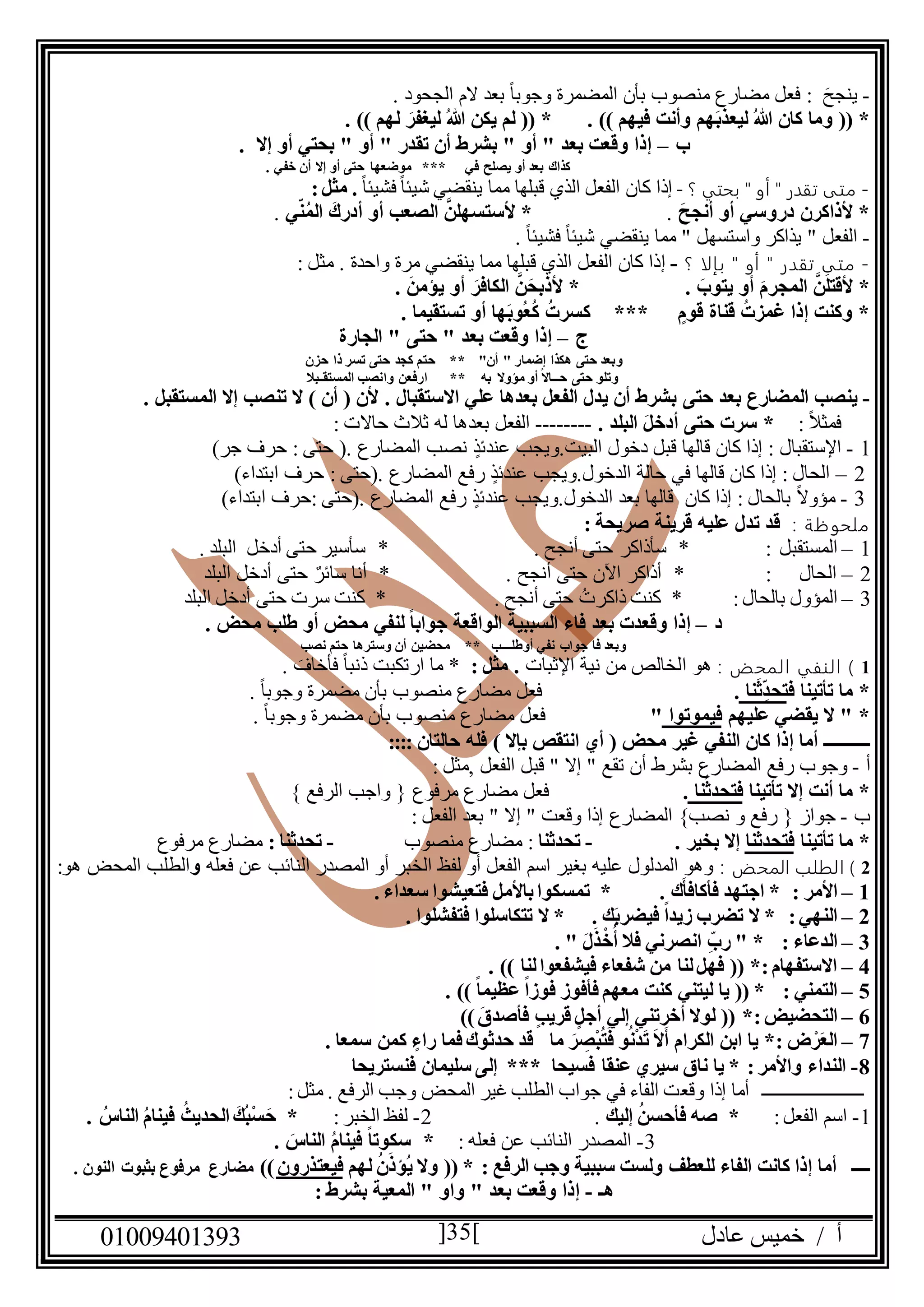 ‫عادل‬ ‫خميس‬ / ‫أ‬90991490010 35
-َ‫ينجح‬:. ‫الجحود‬ ‫الم‬ ‫بعد‬ ً‫ا‬‫وجوب‬ ‫المضمرة‬ ‫بأن‬ ‫منصوب‬ ‫مضارع‬ ‫فعل‬
ُ‫هللا‬ ‫يكن‬ ‫لم‬ (( * . )) ‫فيهم‬ ‫وأنت‬ ‫هم‬َ‫ب‬‫ليعذ‬ ُ‫هللا‬ ‫كان‬ ‫وما‬ (( *. )) ‫لهم‬ َ‫ليغفر‬
‫ب‬–. ‫إال‬ ‫أو‬ ‫بحتي‬ " ‫أو‬ " ‫تقدر‬ ‫أن‬ ‫بشرط‬ " ‫أو‬ " ‫بعد‬ ‫وقعت‬ ‫إذا‬
** ‫في‬ ‫يصلح‬ ‫أو‬ ‫بعد‬ ‫كذاك‬*. ‫خفي‬ ‫أن‬ ‫إال‬ ‫أو‬ ‫حتى‬ ‫موضعها‬
-‫؟‬ ‫بحتي‬ " ‫أو‬ " ‫تقدر‬ ‫متى‬-‫الفعل‬ ‫كان‬ ‫إذا‬ً‫ا‬‫فشيئ‬ ً‫ا‬‫شيئ‬ ‫ينقضي‬ ‫مما‬ ‫قبلها‬ ‫الذي‬:‫مثل‬ .
َ‫أنجح‬ ‫أو‬ ‫دروسي‬ ‫ألذاكرن‬ *.‫الصع‬ َّ‫ألستسهلن‬ *‫ي‬‫ن‬ُ‫م‬‫ال‬ َ‫أدرك‬ ‫أو‬ ‫ب‬.
-. ً‫ا‬‫فشيئ‬ ً‫ا‬‫شيئ‬ ‫ينقضي‬ ‫مما‬ " ‫واستسهل‬ ‫يذاكر‬ " ‫الفعل‬
-‫؟‬ ‫بإلا‬ " ‫أو‬ " ‫تقدر‬ ‫متى‬-‫إ‬‫و‬ ‫مرة‬ ‫ينقضي‬ ‫مما‬ ‫قبلها‬ ‫الذي‬ ‫الفعل‬ ‫كان‬ ‫ذا‬‫احدة‬: ‫مثل‬ .
. َ‫يتوب‬ ‫أو‬ َ‫م‬‫المجر‬ َّ‫ن‬َ‫ل‬‫ألقت‬ *. َ‫يؤمن‬ ‫أو‬ َ‫الكافر‬ َّ‫ن‬َ‫ألذبح‬ *
. ‫تستقيما‬ ‫أو‬ ‫ها‬َ‫ب‬‫ُو‬‫ع‬ُ‫ك‬ ُ‫كسرت‬ *** ‫قوم‬ ‫قناة‬ ُ‫غمزت‬ ‫إذا‬ ‫وكنت‬ *
‫ج‬–‫الجارة‬ " ‫حتى‬ " ‫بعد‬ ‫وقعت‬ ‫إذا‬
‫حز‬ ‫ذا‬ ‫تسر‬ ‫حتى‬ ‫كجد‬ ‫حتم‬ ** "‫أن‬ " ‫إضمار‬ ‫هكذا‬ ‫حتى‬ ‫وبعد‬‫ن‬
‫المستقـبال‬ ‫وانصب‬ ‫ارفعن‬ ** ‫به‬ ‫مؤوال‬ ‫أو‬ ً‫ال‬‫حــا‬ ‫حتى‬ ‫وتلو‬
-‫حتى‬ ‫بعد‬ ‫المضارع‬ ‫ينصب‬. ‫االستقبال‬ ‫علي‬ ‫بعدها‬ ‫الفعل‬ ‫يدل‬ ‫أن‬ ‫بشرط‬. ‫المستقبل‬ ‫إال‬ ‫تنصب‬ ‫ال‬ ) ‫أن‬ ( ‫ألن‬
: ً‫ال‬‫فمث‬. ‫البلد‬ َ‫ل‬‫أدخ‬ ‫حتى‬ ‫سرت‬ *--------: ‫حاالت‬ ‫ثالث‬ ‫له‬ ‫بعدها‬ ‫الفعل‬
0-‫اإلستقبال‬(. ‫المضارع‬ ‫نصب‬ ٍ‫عندئذ‬ ‫البيت.ويجب‬ ‫دخول‬ ‫قبل‬ ‫قالها‬ ‫كان‬ ‫إذا‬ :: ‫حتى‬)‫جر‬ ‫حرف‬
2–(. ‫المضارع‬ ‫رفع‬ ٍ‫عندئذ‬ ‫الدخول.ويجب‬ ‫حالة‬ ‫في‬ ‫قالها‬ ‫كان‬ ‫إذا‬ : ‫الحال‬: ‫حتى‬)‫ابتداء‬ ‫حرف‬
0-(. ‫المضارع‬ ‫رفع‬ ٍ‫عندئذ‬ ‫الدخول.ويجب‬ ‫بعد‬ ‫قالها‬ ‫كان‬ ‫إذا‬ : ‫بالحال‬ ً‫ال‬‫مؤو‬: ‫حتى‬)‫ابتداء‬ ‫حرف‬
‫ملحوظة‬:: ‫صريحة‬ ‫قرينة‬ ‫عليه‬ ‫تدل‬ ‫قد‬
0–: ‫المستقبل‬*. ‫أنجح‬ ‫حتى‬ ‫سأذاكر‬*. ‫البلد‬ ‫أدخل‬ ‫حتى‬ ‫سأسير‬
2–: ‫الحال‬*. ‫أنجح‬ ‫حتى‬ ‫اآلن‬ ‫أذاكر‬*‫البلد‬ ‫أدخل‬ ‫حتى‬ ٌ‫سائر‬ ‫أنا‬
0–:‫بالحال‬ ‫المؤول‬*. ‫أنجح‬ ‫حتى‬ ُ‫ذاكرت‬ ‫كنت‬*‫البلد‬ ‫أدخل‬ ‫حتى‬ ‫سرت‬ ‫كنت‬
‫د‬–. ‫محض‬ ‫طلب‬ ‫أو‬ ‫محض‬ ‫لنفي‬ ً‫ا‬‫جواب‬ ‫الواقعة‬ ‫السببية‬ ‫فاء‬ ‫بعد‬ ‫وقعدت‬ ‫إذا‬
‫نصب‬ ‫حتم‬ ‫وسترها‬ ‫أن‬ ‫محضين‬ ** ‫أوطلـــب‬ ‫نفي‬ ‫جواب‬ ‫فا‬ ‫وبعد‬
0: ‫المحض‬ ‫النفي‬ )‫ا‬ ‫هو‬‫اإلثبات‬ ‫نية‬ ‫من‬ ‫لخالص‬: ‫مثل‬ .. َ‫فأخاف‬ ً‫ا‬‫ذنب‬ ‫ارتكبت‬ ‫ما‬ *
‫ف‬ ‫تأتينا‬ ‫ما‬ *ِ‫تحد‬‫نا‬َ‫ث‬.‫فعل‬‫مضارع‬. ً‫ا‬‫وجوب‬ ‫مضمرة‬ ‫بأن‬ ‫منصوب‬
‫عليهم‬ ‫يقضي‬ ‫ال‬ " *‫فيموتوا‬"‫فعل‬‫مضارع‬. ً‫ا‬‫وجوب‬ ‫مضمرة‬ ‫بأن‬ ‫منصوب‬
‫ــــــــــ‬‫الن‬ ‫كان‬ ‫إذا‬ ‫أما‬) ‫بإال‬ ‫انتقص‬ ‫أي‬ ( ‫محض‬ ‫غير‬ ‫في‬:::: ‫حالتان‬ ‫فله‬
‫أ‬-‫وج‬‫و‬: ‫,مثل‬ ‫الفعل‬ ‫قبل‬ " ‫إال‬ " ‫تقع‬ ‫أن‬ ‫بشرط‬ ‫المضارع‬ ‫رفع‬ ‫ب‬
‫تأتينا‬ ‫إال‬ ‫أنت‬ ‫ما‬ *‫نا‬ُ‫فتحدث‬.‫فعل‬‫مرفوع‬ ‫مضارع‬} ‫الرفع‬ ‫واجب‬ {
‫ب‬-‫جو‬‫و‬ ‫رفع‬ { ‫از‬}‫نصب‬‫المضارع‬: ‫الفعل‬ ‫بعد‬ " ‫إال‬ " ‫وقعت‬ ‫إذا‬
‫تأت‬ ‫ما‬ *‫ينا‬‫فتحدثنا‬. ‫بخير‬ ‫إال‬-‫تحدثنا‬‫منصوب‬ ‫مضارع‬ :-: ‫تحدثنا‬‫مرفوع‬ ‫مضارع‬
2: ‫المحض‬ ‫الطلب‬ )‫فعله‬ ‫عن‬ ‫النائب‬ ‫المصدر‬ ‫أو‬ ‫الخبر‬ ‫لفظ‬ ‫أو‬ ‫الفعل‬ ‫اسم‬ ‫بغير‬ ‫عليه‬ ‫المدلول‬ ‫وهو‬‫و‬:‫هو‬ ‫المحض‬ ‫الطلب‬
0–‫تمس‬ * . ‫ك‬َ‫فأكافأ‬ ‫اجتهد‬ * : ‫األمر‬. ‫سعداء‬ ‫فتعيشوا‬ ‫باألمل‬‫كوا‬
2–. ‫فتفشلوا‬ ‫تتكاسلوا‬ ‫ال‬ * . ‫ك‬َ‫ب‬‫فيضر‬ ً‫ا‬‫زيد‬ ‫تضرب‬ ‫ال‬ * :‫النهي‬
0–. " َ‫ل‬َ‫ذ‬ْ‫خ‬ُ‫أ‬ ‫فال‬ ‫انصرني‬ ِ‫رب‬ " * : ‫الدعاء‬
4–. )) ‫لنا‬‫فيشفعوا‬ ‫شفعاء‬ ‫من‬ ‫لنا‬‫فهل‬ (( *:‫االستفهام‬
5–) ً‫ا‬‫عظيم‬ ً‫ا‬‫فوز‬ ‫فأفوز‬ ‫معهم‬ ‫كنت‬ ‫ليتني‬ ‫يا‬ (( * : ‫التمني‬. )
6–)) َ‫فأصدق‬ ‫قريب‬ ‫أجل‬ ‫إلي‬ ‫أخرتني‬ ‫لوال‬ (( *:‫التحضيض‬
7–. ‫سمعا‬ ‫كمن‬ ‫راء‬ ‫فما‬ ‫حدثوك‬ ‫قد‬ ‫ما‬ َ‫ر‬ ِ‫ْص‬‫ب‬ُ‫ت‬َ‫ف‬ ‫و‬ُ‫ن‬ْ‫د‬َ‫ت‬ َ‫ال‬َ‫أ‬ ‫الكرام‬ ‫ابن‬ ‫يا‬ *: ‫ض‬ْ‫ر‬َ‫ع‬‫ال‬
8-‫فنستريحا‬ ‫سليمان‬ ‫إلى‬ *** ‫فسيحا‬ ‫عنقا‬ ‫سيري‬ ‫ناق‬ ‫يا‬ * :‫واألمر‬ ‫النداء‬
‫ــــــــــــــــــــــ‬‫وقع‬ ‫إذا‬ ‫أما‬:‫مثل‬ . ‫الرفع‬ ‫وجب‬ ‫المحض‬ ‫غير‬ ‫الطلب‬ ‫جواب‬ ‫في‬ ‫الفاء‬ ‫ت‬
0-‫الفعل‬ ‫اسم‬:*‫إليك‬ ُ‫ن‬‫فأحس‬ ‫صه‬.2-‫الخبر‬ ‫لفظ‬:*. ُ‫الناس‬ ُ‫م‬‫فينا‬ ُ‫الحديث‬ َ‫ُك‬‫ب‬ْ‫س‬َ‫ح‬
0-‫فعله‬ ‫عن‬ ‫النائب‬ ‫المصدر‬:*. َ‫الناس‬ ُ‫م‬‫فينا‬ ً‫ا‬‫سكوت‬
‫ــــ‬‫الف‬ ‫كانت‬ ‫إذا‬ ‫أما‬‫للعطف‬ ‫اء‬‫سببية‬ ‫ولست‬‫الرفع‬ ‫وجب‬:‫لهم‬ ُ‫ن‬َ‫ُؤذ‬‫ي‬ ‫وال‬ (( *‫فيعتذرون‬))‫مضارع‬. ‫النون‬ ‫بثبوت‬ ‫مرفوع‬
‫هـ‬-: ‫بشرط‬ ‫المعية‬ " ‫واو‬ " ‫بعد‬ ‫وقعت‬ ‫إذا‬
 