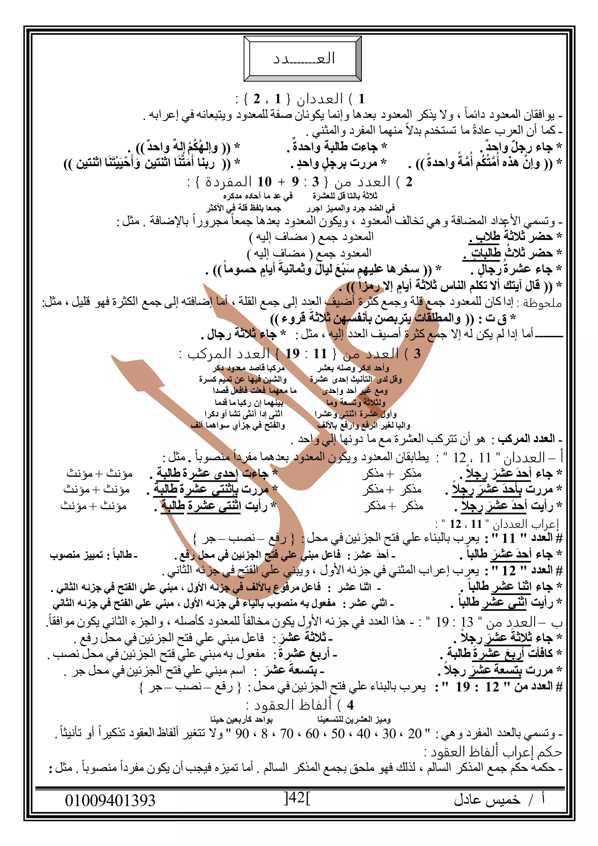 ‫عادل‬ ‫خميس‬ / ‫أ‬90991490010 42
0{ ‫العددان‬ )0،2: }
-. ‫إعرابه‬ ‫في‬ ‫ويتبعانه‬ ‫للمعدود‬ ‫صفة‬ ‫يكونان‬ ‫وإنما‬ ‫بعدها‬ ‫المعدود‬ ‫يذكر‬ ‫وال‬ ، ً‫ا‬‫دائم‬ ‫المعدود‬ ‫يوافقان‬
-‫تستخ‬ ‫ما‬ ً‫ة‬‫عاد‬ ‫العرب‬ ‫أن‬ ‫كما‬. ‫والمثني‬ ‫المفرد‬ ‫منهما‬ ً‫ال‬‫بد‬ ‫دم‬
.ٌ‫د‬‫واح‬ ٌ‫ل‬‫رج‬ ‫جاء‬ *.ٌ‫واحدة‬ ‫طالبة‬ ‫جاءت‬ *. ))ٌ‫د‬‫واح‬ ٌ‫ه‬‫إل‬ ْ‫م‬ُ‫ك‬ُ‫ه‬‫وإل‬ (( *
ُ‫أ‬ ‫م‬ُ‫ك‬ُ‫ت‬َّ‫م‬ُ‫أ‬ ‫هذه‬ َّ‫وإن‬ (( *. ))ً‫واحدة‬ ً‫ة‬َّ‫م‬‫برجل‬ ‫مررت‬ *. ‫واحد‬(( *‫اث‬ ‫ا‬َ‫ن‬َّ‫ت‬َ‫م‬َ‫أ‬ ‫ربنا‬)) ‫اثنتين‬ ‫ا‬َ‫ن‬َ‫ت‬ْ‫ي‬َ‫ي‬ْ‫ح‬َ‫أ‬ َ‫و‬ ‫نتين‬
2{ ‫من‬ ‫العدد‬ )0:1+09: } ‫المفردة‬
‫مدكره‬ ‫آحاده‬ ‫ما‬ ‫عد‬ ‫في‬ ‫للعشرة‬ ‫قل‬ ‫بالتا‬ ‫ثالثة‬
‫األكثر‬ ‫في‬ ‫قلة‬ ‫بلفظ‬ ‫جمعا‬ ‫اجرر‬ ‫والمميز‬ ‫جرد‬ ‫الضد‬ ‫في‬
-‫المعدود‬ ‫ويكون‬ ، ‫المعدود‬ ‫تخالف‬ ‫وهي‬ ‫المضافة‬ ‫األعداد‬ ‫وتسمي‬‫باإلضافة‬ ً‫ا‬‫مجرور‬ ً‫ا‬‫جمع‬ ‫بعدها‬:‫مثل‬ .
ُ‫ثالثة‬ ‫حضر‬ *. ‫طالب‬) ‫إليه‬ ‫مضاف‬ ( ‫جمع‬ ‫المعدود‬
ُ‫ثالث‬ ‫حضر‬ *. ‫طالبات‬) ‫إليه‬ ‫مضاف‬ ( ‫جمع‬ ‫المعدود‬
‫أيام‬ َ‫وثمانية‬ َ‫ل‬‫ليا‬ َ‫ْع‬‫ب‬َ‫س‬ ‫عليهم‬ ‫سخرها‬ (( * . ‫رجال‬ُ‫عشرة‬ ‫جاء‬ *. ))ً‫ا‬‫حسوم‬
. )) ً‫ا‬‫رمز‬ ‫إال‬ ‫أيام‬ ‫ثالثة‬ ‫الناس‬ ‫تكلم‬ ‫أال‬ ‫آيتك‬ ‫قال‬ (( *
: ‫ملحوظة‬‫ال‬ ‫جمع‬ ‫إلى‬ ‫إضافته‬ ‫أما‬ ، ‫القلة‬ ‫جمع‬ ‫إلى‬ ‫العدد‬ ‫أضيف‬ ‫كثرة‬ ‫وجمع‬ ‫قلة‬ ‫جمع‬ ‫للمعدود‬ ‫كان‬‫إدا‬‫كثرة‬:‫مثل‬ ، ‫قليل‬ ‫فهو‬
))‫قروء‬ َ‫ثالثة‬ ‫بأنفسهن‬ ‫يتربصن‬ ‫والمطلقات‬ (( : ‫ت‬ ‫ق‬ *
‫ــــــــ‬:‫مثل‬ ، ‫إليه‬ ‫العدد‬ ‫أصيف‬ ‫كثرة‬ ‫جمع‬ ‫إال‬ ‫له‬ ‫يكن‬ ‫لم‬ ‫إدا‬ ‫أما‬ ‫ـ‬. ‫رجال‬ ‫ثالثة‬ ‫جاء‬ *
0{ ‫من‬ ‫العدد‬ )00:01: ‫المركب‬ ‫العدد‬ }
‫بعشر‬ ‫وصله‬ ‫ادكر‬ ‫وأحد‬‫دكر‬ ‫معدود‬ ‫قاصد‬ ‫مركبا‬
‫عشرة‬ ‫إحدى‬ ‫التأنيث‬ ‫لدى‬ ‫وقل‬‫كسرة‬ ‫تميم‬ ‫عن‬ ‫فيها‬ ‫والشين‬
‫وإحدى‬ ‫أحد‬ ‫غير‬ ‫ومع‬‫قصدا‬ ‫فافعل‬ ‫فعلت‬ ‫معهما‬ ‫ما‬
‫وما‬ ‫وتسعة‬ ‫ولثالثة‬‫قدما‬ ‫ما‬ ‫ركبا‬ ‫إن‬ ‫بينهما‬
‫وعشرا‬ ‫اثنتي‬ ‫عشرة‬ ‫وأول‬‫دكرا‬ ‫أو‬ ‫تشا‬ ‫أنثى‬ ‫إدا‬ ‫اثنى‬
‫باأللف‬ ‫وارفع‬ ‫الرفع‬ ‫لغير‬ ‫واليا‬‫ألف‬ ‫سواهما‬ ‫جزأي‬ ‫في‬ ‫والفتح‬
-‫المركب‬ ‫العدد‬:‫م‬ ‫العشرة‬ ‫تتركب‬ ‫أن‬ ‫هو‬. ‫واحد‬ ‫إلي‬ ‫دونها‬ ‫ما‬ ‫ع‬
‫أ‬–" ‫العددان‬00،02: "ً‫ا‬‫منصوب‬ ً‫ا‬‫مفرد‬ ‫بعدهما‬ ‫المعدود‬ ‫ويكون‬ ‫المعدود‬ ‫يطابقان‬.:‫مثل‬
‫جاء‬ *‫عش‬َ‫د‬‫أح‬َ‫ر‬ً‫ال‬‫رج‬.‫مذكر‬ + ‫مذكر‬‫جاءت‬ *‫عش‬ ‫إحدى‬‫رة‬‫طالبة‬.‫مؤنث‬ + ‫مؤنث‬
‫مررت‬ *‫ب‬َ‫عشر‬ َ‫د‬‫أح‬ً‫ال‬‫رج‬.‫مذكر‬‫مذكر‬ +‫مررت‬ *‫عشر‬ ‫بإثنتي‬‫ة‬‫طالبة‬.‫مؤنث‬ + ‫مؤنث‬
‫رأيت‬ *َ‫عشر‬ َ‫د‬‫أح‬ً‫ال‬‫رج‬.‫مذكر‬ + ‫مذكر‬‫رأيت‬ *‫عشرة‬ ‫اثنتي‬‫طالبة‬.‫مؤنث‬ + ‫مؤنث‬
‫العدد‬ ‫إعراب‬‫ان‬"00،02: "
" ‫العدد‬ #00:"‫ال‬ ‫فتح‬ ‫علي‬ ‫بالبناء‬ ‫يعرب‬‫رفع‬ { :‫محل‬ ‫في‬ ‫جزئين‬–‫نصب‬–} ‫جر‬
‫جاء‬ *َ‫عشر‬َ‫د‬‫أح‬. ً‫ا‬‫طالب‬-َ‫عشر‬ َ‫د‬‫أح‬:. ‫رفع‬ ‫محل‬ ‫في‬ ‫الجزئين‬ ‫فتح‬ ‫علي‬ ‫مبني‬ ‫فاعل‬-ً‫ا‬‫طالب‬:‫منصوب‬ ‫تمييز‬
" ‫العدد‬ #02:". ‫الثاني‬ ‫جزئه‬ ‫في‬ ‫الفتح‬ ‫علي‬ ‫ويبني‬ ، ‫األول‬ ‫جزئه‬ ‫في‬ ‫المثني‬ ‫إعراب‬ ‫يعرب‬
‫جاء‬ *‫ا‬‫عشر‬ ‫ثنا‬. ً‫ا‬‫طالب‬-‫عشر‬ ‫اثنا‬:. ‫الثاني‬ ‫جزئه‬ ‫في‬ ‫الفتح‬ ‫علي‬ ‫مبني‬ ، ‫األول‬ ‫جزئه‬ ‫في‬ ‫باأللف‬ ‫مرفوع‬ ‫فاعل‬
‫رأيت‬ *‫عشر‬ ‫اثني‬. ً‫ا‬‫طالب‬-‫عشر‬ ‫اثني‬:‫الثاني‬ ‫جزئه‬ ‫في‬ ‫الفتح‬ ‫علي‬ ‫مبني‬ ، ‫األول‬ ‫جزئه‬ ‫في‬ ‫بالياء‬ ‫منصوب‬ ‫به‬ ‫مفعول‬
‫ب‬–‫العدد‬" ‫من‬00:01: "-.ً‫ا‬‫موافق‬ ‫يكون‬ ‫الثاني‬ ‫والجزء‬ ، ‫كأصله‬ ‫للمعدود‬ ً‫ا‬‫مخالف‬ ‫يكون‬ ‫األول‬ ‫جزئه‬ ‫في‬ ‫العدد‬ ‫هذا‬
‫جاء‬ *َ‫عشر‬ َ‫ثالثة‬. ً‫ال‬‫رج‬-َ‫عشر‬ َ‫ثالثة‬:. ‫رفع‬ ‫محل‬ ‫في‬ ‫الجزئين‬ ‫فتح‬ ‫علي‬ ‫مبني‬ ‫فاعل‬
‫كافأت‬ *َ‫ة‬‫عشر‬ َ‫أربع‬. ‫طالبة‬-َ‫ة‬‫عشر‬ َ‫أربع‬:. ‫نصب‬ ‫محل‬ ‫في‬ ‫الجزئين‬ ‫فتح‬ ‫علي‬ ‫مبني‬ ‫به‬ ‫مفعول‬
‫مررت‬ *َ‫عشر‬َ‫بتسعة‬. ً‫ال‬‫رج‬-َ‫عشر‬ َ‫بتسعة‬:. ‫جر‬ ‫محل‬ ‫في‬ ‫الجزئين‬ ‫فتح‬ ‫علي‬ ‫مبني‬ ‫اسم‬
‫العدد‬ #‫من‬"02:01:":‫محل‬ ‫في‬ ‫الجزئين‬ ‫فتح‬ ‫علي‬ ‫بالبناء‬ ‫يعرب‬‫رفع‬ {–‫نصب‬–} ‫جر‬
4: ‫العقود‬ ‫ألفاظ‬ )
‫للتسعينا‬ ‫العشرين‬ ‫وميز‬‫حينا‬ ‫كأربعين‬ ‫بواحد‬
-" :‫وهي‬ ‫المفرد‬ ‫بالعدد‬ ‫وتسمي‬29،09،49،59،69،79،8،19".ً‫ا‬‫تأنيث‬ ‫أو‬ ً‫ا‬‫تذكير‬ ‫العقود‬ ‫ألفاظ‬ ‫تتغير‬ ‫وال‬
: ‫العقود‬ ‫ألفاظ‬ ‫إعراب‬ ‫حكم‬
-‫الم‬ ‫جمع‬ ‫حكم‬ ‫حكمه‬‫مثل‬ . ً‫ا‬‫منصوب‬ ً‫ا‬‫مفرد‬ ‫يكون‬ ‫أن‬ ‫فيجب‬ ‫تميزه‬ ‫أما‬ . ‫السالم‬ ‫المذكر‬ ‫بجمع‬ ‫ملحق‬ ‫فهو‬ ‫لذلك‬ ، ‫السالم‬ ‫ذكر‬:
‫العـــــــدد‬
 