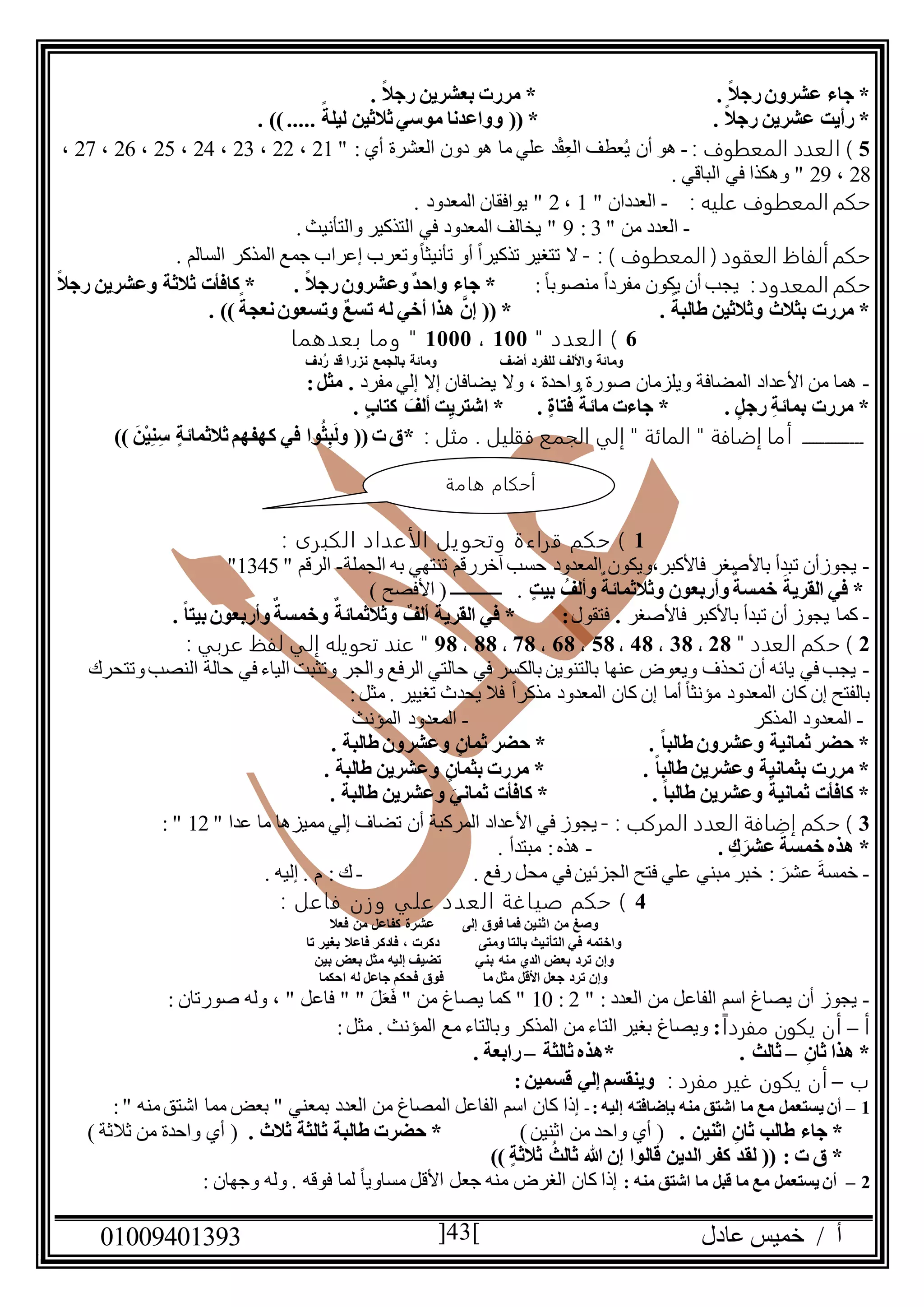 ‫عادل‬ ‫خميس‬ / ‫أ‬90991490010 43
. ً‫ال‬‫رج‬‫عشرون‬ ‫جاء‬ *. ً‫ال‬‫رج‬ ‫بعشرين‬ ‫مررت‬ *
. ً‫ال‬‫رج‬ ‫عشرين‬ ‫رأيت‬ *‫ثال‬‫موسي‬ ‫وواعدنا‬ (( *. ))..... ً‫ليلة‬ ‫ثين‬
5: ‫المعطوف‬ ‫العدد‬ )-" : ‫أي‬ ‫العشرة‬ ‫دون‬ ‫هو‬ ‫ما‬ ‫علي‬ ‫د‬ْ‫ق‬ِ‫الع‬ ‫عطف‬ُ‫ي‬ ‫أن‬ ‫هو‬20،22،20،24،25،26،27،
28،21. ‫الباقي‬ ‫في‬ ‫وهكذا‬ "
: ‫عليه‬ ‫المعطوف‬ ‫حكم‬-" ‫العددان‬0،2. ‫المعدود‬ ‫يوافقان‬ "
-" ‫من‬ ‫العدد‬0:1. ‫والتأنيث‬ ‫التذكير‬ ‫في‬ ‫المعدود‬ ‫يخالف‬ "
: ) ‫المعطوف‬ ( ‫العقود‬ ‫ألفاظ‬ ‫حكم‬-. ‫السالم‬ ‫المذكر‬ ‫جمع‬ ‫إعراب‬ ‫وتعرب‬ً‫ا‬‫تأنيث‬ ‫أو‬ ً‫ا‬‫تذكير‬ ‫تتغير‬ ‫ال‬
‫المعدود‬ ‫حكم‬:‫ي‬ً‫ا‬‫منصوب‬ ً‫ا‬‫مفرد‬ ‫يكون‬ ‫أن‬ ‫جب‬:*. ً‫ال‬‫رج‬‫وعشرون‬ٌ‫د‬‫واح‬ ‫جاء‬‫رج‬ ‫وعشرين‬ ‫ثالثة‬ ‫كافأت‬ *ً‫ال‬
. ً‫طالبة‬ ‫وثالثين‬ ‫بثالث‬ ‫مررت‬ *. )) ً‫نعجة‬‫وتسعون‬ ٌ‫ع‬‫تس‬ ‫له‬ ‫أخي‬ ‫هذا‬ َّ‫إن‬ (( *
6" ‫العدد‬ )099،0999‫بعدهما‬ ‫وما‬ "
‫أضف‬ ‫للفرد‬ ‫واأللف‬ ‫ومائة‬‫ُدف‬‫ر‬ ‫قد‬ ‫نزرا‬ ‫بالجمع‬ ‫ومائة‬
-‫وال‬ ، ‫واحدة‬ ‫صورة‬ ‫ويلزمان‬ ‫المضافة‬ ‫األعداد‬ ‫من‬ ‫هما‬‫مفرد‬ ‫إلي‬ ‫إال‬ ‫يضافان‬:‫مثل‬ .
. ‫كتاب‬ َ‫ألف‬ ‫ت‬ِ‫ي‬‫اشتر‬ * . ‫فتاة‬ ُ‫مائة‬ ‫جاءت‬ * . ‫رجل‬ ِ‫ة‬‫بمائ‬ ‫مررت‬ *
‫ــــــــــــــــ‬: ‫مثل‬ . ‫فقليل‬ ‫الجمع‬ ‫إلي‬ " ‫المائة‬ " ‫إضافة‬ ‫أما‬‫ت‬‫*ق‬)) َ‫ْن‬‫ي‬ِ‫ن‬ِ‫س‬ ‫ثالثمائة‬‫كهفهم‬ ‫في‬ ‫وا‬ُ‫ث‬ِ‫ب‬َ‫ل‬‫و‬ ((
0‫الأعدا‬ ‫يل‬‫وتحو‬ ‫قراءة‬ ‫حكم‬ ): ‫الكبرى‬ ‫د‬
-‫الجملة‬ ‫به‬ ‫تنتهي‬ ‫آخررقم‬ ‫حسب‬ ‫المعدود‬ ‫فاألكبر،ويكون‬ ‫باألصغر‬ ‫تبدأ‬ ‫يجوزأن‬-" ‫الرقم‬0045"
‫بيت‬ ُ‫وألف‬ ٌ‫وثالثمائة‬ ‫وأربعون‬ٌ‫خمسة‬ َ‫القرية‬ ‫في‬ *) ‫األفصح‬ ( ‫ـــــــــــ‬ .
-‫فاألصغر‬ ‫باألكبر‬ ‫تبدأ‬ ‫أن‬ ‫يجوز‬ ‫كما‬.‫فتقول‬:‫وخ‬ ٌ‫وثالثمائة‬ ٌ‫ألف‬ ‫القرية‬ ‫في‬ *. ً‫ا‬‫بيت‬‫وأربعون‬ٌ‫مسة‬
2" ‫العدد‬ ‫حكم‬ )28،08،48،58،68،78،88،18: ‫عربي‬ ‫لفظ‬ ‫إلي‬ ‫تحويله‬ ‫عند‬ "
-‫وتتحرك‬‫النصب‬ ‫حالة‬ ‫في‬ ‫الياء‬ ‫وتثبت‬ ‫والجر‬ ‫الرفع‬ ‫حالتي‬ ‫في‬ ‫بالكسر‬ ‫بالتنوين‬ ‫عنها‬ ‫ويعوض‬ ‫تحذف‬ ‫أن‬ ‫يائه‬ ‫في‬ ‫يجب‬
‫المعدود‬ ‫كان‬ ‫إن‬ ‫أما‬ ً‫ا‬‫مؤنث‬ ‫المعدود‬ ‫كان‬ ‫إن‬ ‫بالفتح‬‫تغيير‬ ‫يحدث‬ ‫فال‬ ً‫ا‬‫مذكر‬:‫مثل‬ .
-‫ال‬ ‫المعدود‬‫مذكر‬-‫ال‬ ‫المعدود‬‫مؤنث‬
. ‫طالبة‬ ‫وعشرون‬ ‫ثمان‬ ‫حضر‬ * . ً‫ا‬‫طالب‬ ‫وعشرون‬ ‫ثمانية‬ ‫حضر‬ *
‫و‬ ‫بثمان‬ ‫مررت‬ * . ً‫ا‬‫طالب‬ ‫وعشرين‬ ‫بثمانية‬ ‫مررت‬ *. ‫طالبة‬ ‫عشرين‬
. ‫طالبة‬ ‫وعشرين‬ َ‫ثماني‬ ‫كافأت‬ * . ً‫ا‬‫طالب‬ ‫وعشرين‬ َ‫ثمانية‬ ‫كافأت‬ *
0: ‫المركب‬ ‫العدد‬ ‫إضافة‬ ‫حكم‬ )-" ‫عدا‬ ‫ما‬ ‫مميزها‬ ‫إلي‬ ‫تضاف‬ ‫أن‬ ‫المركبة‬ ‫األعداد‬ ‫في‬ ‫يجوز‬02: "
. ِ‫ك‬َ‫عشر‬ َ‫خمسة‬ ‫هذه‬ *-. ‫مبتدأ‬ :‫هذه‬
-‫ع‬ َ‫ة‬‫خمس‬. ‫رفع‬ ‫محل‬ ‫في‬ ‫الجزئين‬ ‫فتح‬ ‫علي‬ ‫مبني‬ ‫خبر‬ : َ‫شر‬-. ‫إليه‬ . ‫م‬ : ‫ك‬
4: ‫فاعل‬ ‫وزن‬ ‫علي‬ ‫العدد‬ ‫صياغة‬ ‫حكم‬ )
‫فعال‬ ‫من‬ ‫كفاعل‬ ‫عشرة‬ ‫إلى‬ ‫فوق‬ ‫فما‬ ‫اثنين‬ ‫من‬ ‫وصغ‬
‫تا‬ ‫بغير‬ ‫فاعال‬ ‫فادكر‬ ، ‫دكرت‬ ‫ومتى‬ ‫بالتا‬ ‫التأنيث‬ ‫في‬ ‫واختمه‬
‫بن‬ ‫منه‬ ‫الدي‬ ‫بعض‬ ‫ترد‬ ‫وإن‬‫بين‬ ‫بعض‬ ‫مثل‬ ‫إليه‬ ‫تضيف‬ ‫ي‬
‫احكما‬ ‫له‬ ‫جاعل‬ ‫فحكم‬ ‫فوق‬ ‫ما‬ ‫مثل‬ ‫األقل‬ ‫جعل‬ ‫ترد‬ ‫وإن‬
-" : ‫العدد‬ ‫من‬ ‫الفاعل‬ ‫اسم‬ ‫يصاغ‬ ‫أن‬ ‫يجوز‬2:09: ‫صورتان‬ ‫وله‬ ، " ‫فاعل‬ " " َ‫ل‬َ‫ع‬َ‫ف‬ " ‫من‬ ‫يصاغ‬ ‫كما‬ "
‫أ‬–ً‫ا‬‫مفرد‬ ‫يكون‬ ‫أن‬:‫المؤنث‬ ‫مع‬ ‫وبالتاء‬ ‫المذكر‬ ‫من‬ ‫التاء‬ ‫بغير‬ ‫ويصاغ‬‫م‬ .:‫ثل‬
ِ‫ثان‬ ‫هذا‬ *–‫ثالثة‬‫*هذه‬ . ‫ثالث‬–. ‫رابعة‬
‫ب‬–: ‫مفرد‬ ‫غير‬ ‫يكون‬ ‫أن‬:‫قسمين‬ ‫إلي‬ ‫وينقسم‬
0–: ‫إليه‬ ‫بإضافته‬ ‫منه‬ ‫اشتق‬ ‫ما‬ ‫مع‬ ‫يستعمل‬ ‫أن‬-:" ‫منه‬‫اشتق‬ ‫مما‬ ‫بعض‬ " ‫بمعني‬ ‫العدد‬ ‫من‬ ‫المصاغ‬ ‫الفاعل‬ ‫اسم‬ ‫كان‬ ‫إذا‬
ِ‫ثان‬ ‫طالب‬ ‫جاء‬ *. ‫اثنين‬)‫اثنين‬ ‫من‬ ‫واحد‬ ‫أي‬ (. ‫ثالث‬ ‫ثالثة‬ ‫طالبة‬ ‫حضرت‬ *) ‫ثالثة‬ ‫من‬ ‫واحدة‬ ‫أي‬ (
‫ثالثة‬ ُ‫ثالث‬ ‫هللا‬ ‫إن‬ ‫قالوا‬ ‫الدين‬ ‫كفر‬ ‫لقد‬ (( : ‫ت‬ ‫ق‬ *))
2–: ‫منه‬ ‫اشتق‬ ‫ما‬ ‫قبل‬ ‫ما‬ ‫مع‬ ‫يستعمل‬ ‫أن‬: ‫وجهان‬ ‫وله‬ . ‫فوقه‬ ‫لما‬ ً‫ا‬‫مساوي‬ ‫األقل‬ ‫جعل‬ ‫منه‬ ‫الغرض‬ ‫كان‬ ‫إذا‬
‫هامة‬ ‫أحكام‬
 