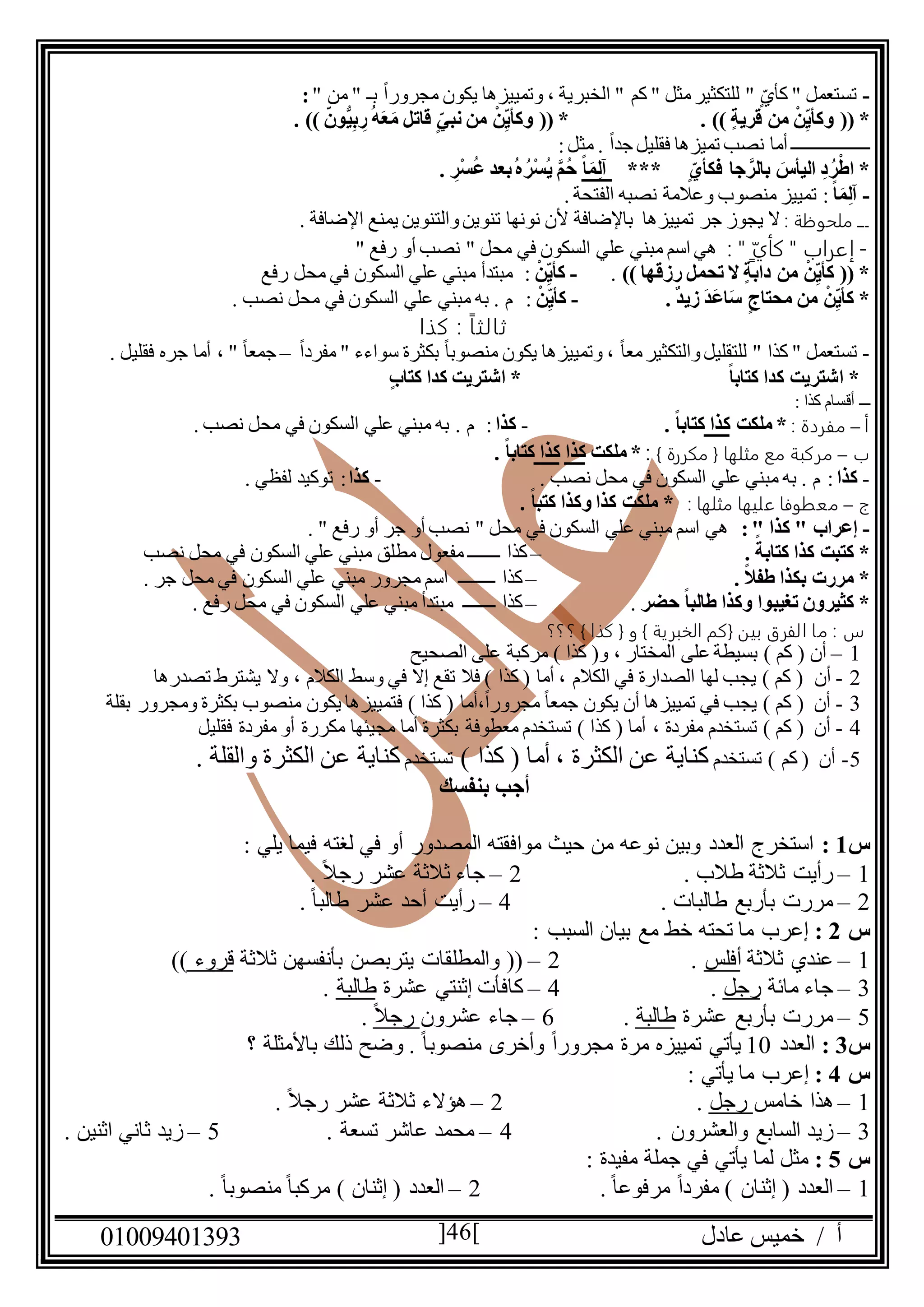 ‫عادل‬ ‫خميس‬ / ‫أ‬90991490010 46
-" ‫من‬ " ‫بـ‬ ً‫ا‬‫مجرور‬ ‫يكون‬ ‫وتمييزها‬ ، ‫الخبرية‬ " ‫كم‬ " ‫مثل‬‫للتكثير‬ " ٍ‫كأي‬ " ‫تستعمل‬:
(( *. )) ‫قرية‬ ‫من‬ ْ‫ن‬ِ‫وكأي‬. )) ‫ُّون‬‫ي‬ِ‫ب‬ ِ‫ر‬ُ‫ه‬َ‫ع‬َ‫م‬ ‫قاتل‬ ‫نبي‬ ‫من‬ ْ‫ن‬ِ‫وكأي‬ (( *
‫ـــــــــــــــــ‬:‫مثل‬ . ً‫ا‬‫جد‬ ‫فقليل‬ ‫تميزها‬ ‫نصب‬ ‫أما‬
*** ‫فكأي‬ ‫جا‬ َّ‫بالر‬ َ‫اليأس‬ ِ‫د‬ُ‫ر‬ْ‫اط‬ *ً‫ا‬َ‫م‬ِ‫ل‬‫آ‬. ِ‫ْر‬‫س‬ُ‫ع‬ ‫بعد‬ُ‫ه‬ُ‫ْر‬‫س‬ُ‫ي‬ َّ‫م‬ُ‫ح‬
-ً‫ا‬َ‫م‬ِ‫ل‬‫آ‬:‫وع‬ ‫منصوب‬ ‫تمييز‬. ‫الفتحة‬ ‫نصبه‬ ‫المة‬
: ‫ملحوظة‬ ‫ـــ‬. ‫اإلضافة‬ ‫يمنع‬ ‫والتنوين‬‫تنوين‬ ‫نونها‬ ‫ألن‬ ‫باإلضافة‬ ‫تمييزها‬ ‫جر‬ ‫يجوز‬ ‫ال‬
-‫كأي‬ " ‫إعراب‬: "" ‫رفع‬ ‫أو‬ ‫نصب‬ " ‫محل‬ ‫في‬ ‫السكون‬ ‫علي‬ ‫مبني‬ ‫اسم‬ ‫هي‬
)) ‫رزقها‬ ‫تحمل‬ ‫ال‬ ‫دابة‬ ‫من‬ ْ‫ن‬ِ‫كأي‬ (( *.-ْ‫ن‬ِ‫كأي‬:‫مح‬ ‫في‬ ‫السكون‬ ‫علي‬ ‫مبني‬ ‫مبتدأ‬‫رفع‬ ‫ل‬
. ٌ‫د‬‫زي‬ َ‫د‬َ‫ع‬‫ا‬َ‫س‬ ‫محتاج‬ ‫من‬ ْ‫ن‬ِ‫كأي‬ *-ْ‫ن‬ِ‫كأي‬:. ‫نصب‬ ‫محل‬ ‫في‬ ‫السكون‬ ‫علي‬ ‫مبني‬ ‫به‬ . ‫م‬
: ً‫ا‬‫ثالث‬‫كذا‬
-ً‫ا‬‫منصوب‬ ‫يكون‬ ‫وتمييزها‬ ، ً‫ا‬‫مع‬‫والتكثير‬‫للتقليل‬ " ‫كذا‬ " ‫تستعمل‬‫سواءء‬ ‫بكثرة‬ً‫ا‬‫مفرد‬ "–" ً‫ا‬‫جمع‬،‫فقليل‬ ‫جره‬ ‫أما‬.
*ً‫ا‬‫كتاب‬ ‫كدا‬ ‫اشتريت‬‫كتاب‬ ‫كدا‬ ‫اشتريت‬ *
‫كذا‬ ‫أقسام‬ ‫ـــ‬:
‫أ‬–: ‫مفردة‬‫ملكت‬ *‫كذا‬. ً‫ا‬‫كتاب‬-‫كذا‬:. ‫نصب‬ ‫محل‬ ‫في‬ ‫السكون‬ ‫علي‬ ‫مبني‬ ‫به‬ . ‫م‬
‫ب‬–‫مثلها‬ ‫مع‬ ‫مركبة‬} ‫مكررة‬ {:‫ملكت‬ *‫كذا‬‫كذا‬. ً‫ا‬‫كتاب‬
-‫كذا‬:. ‫نصب‬ ‫محل‬ ‫في‬ ‫السكون‬ ‫علي‬ ‫مبني‬ ‫به‬ . ‫م‬-‫كذا‬:. ‫لفظي‬ ‫توكيد‬
‫ج‬–‫معطوف‬‫ا‬‫علي‬‫ها‬: ‫مثلها‬. ً‫ا‬‫كتب‬ ‫وكذا‬ ‫كذا‬ ‫ملكت‬ *
-:" ‫كذا‬ " ‫إعراب‬. " ‫رفع‬ ‫أو‬ ‫جر‬ ‫أو‬ ‫نصب‬ " ‫محل‬ ‫في‬ ‫السكون‬ ‫علي‬ ‫مبني‬ ‫اسم‬ ‫هي‬
‫كتا‬ ‫كذا‬ ‫كتبت‬ *. ً‫بة‬–‫كذا‬‫نصب‬ ‫محل‬ ‫في‬ ‫السكون‬ ‫علي‬ ‫مبني‬ ‫مطلق‬ ‫مفعول‬ ‫ـــــــ‬
. ً‫ال‬‫طف‬ ‫بكذا‬ ‫مررت‬ *–‫كذا‬. ‫جر‬ ‫محل‬ ‫في‬ ‫السكون‬ ‫علي‬ ‫مبني‬ ‫مجرور‬ ‫اسم‬ ‫ــــــــ‬
‫حضر‬ ً‫ا‬‫طالب‬ ‫وكذا‬ ‫تغيبوا‬ ‫كثيرون‬ *.–‫كذا‬. ‫رفع‬ ‫محل‬ ‫في‬ ‫السكون‬ ‫علي‬ ‫مبني‬ ‫مبتدأ‬ ‫ـــــــ‬
‫؟؟؟‬ } ‫كذا‬ { ‫و‬ } ‫الخبرية‬ ‫{كم‬ ‫بين‬ ‫الفرق‬ ‫ما‬ : ‫س‬
0–‫الصحيح‬ ‫على‬ ‫مركبة‬ ) ‫كذا‬ (‫و‬ ، ‫المختار‬ ‫على‬ ‫بسيطة‬ ) ‫كم‬ ( ‫أن‬
2-‫أن‬‫الكالم‬ ‫وسط‬ ‫في‬ ‫إال‬ ‫تقع‬ ‫فال‬ ) ‫كذا‬ ( ‫أما‬ ، ‫الكالم‬ ‫في‬ ‫الصدارة‬ ‫لها‬ ‫يجب‬ ) ‫كم‬ (‫تصد‬ ‫يشترط‬ ‫وال‬ ،‫رها‬
0-) ‫كذا‬ ( ‫،أما‬ً‫ا‬‫مجرور‬ ً‫ا‬‫جمع‬ ‫يكون‬ ‫أن‬ ‫تمييزها‬ ‫في‬ ‫يجب‬ ) ‫كم‬ ( ‫أن‬‫ف‬‫تمييزها‬‫ي‬‫كون‬‫م‬‫نص‬‫و‬‫ب‬‫بقلة‬ ‫ومجرور‬ ‫بكثرة‬
4-، ‫مفردة‬ ‫تستخدم‬ ) ‫كم‬ ( ‫أن‬‫فقليل‬ ‫مفردة‬ ‫أو‬ ‫مكررة‬ ‫مجيئها‬ ‫أما‬ ‫بكثرة‬ ‫معطوفة‬ ‫تستخدم‬ ) ‫كذا‬ ( ‫أما‬
5-‫تستخدم‬ ) ‫كم‬ ( ‫أن‬‫كذا‬ ( ‫أما‬ ، ‫الكثرة‬ ‫عن‬ ‫كناية‬)‫تستخدم‬. ‫والقلة‬ ‫الكثرة‬ ‫عن‬ ‫كناية‬
‫بنفسك‬ ‫أجب‬
‫س‬0:: ‫يلي‬ ‫فيما‬ ‫لغته‬ ‫في‬ ‫أو‬ ‫المصدور‬ ‫موافقته‬ ‫حيث‬ ‫من‬ ‫نوعه‬ ‫وبين‬ ‫العدد‬ ‫استخرج‬
0–. ‫طالب‬ ‫ثالثة‬ ‫رأيت‬2–. ً‫ال‬‫رج‬ ‫عشر‬ ‫ثالثة‬ ‫جاء‬
2–. ‫طالبات‬ ‫بأربع‬ ‫مررت‬4–. ً‫ا‬‫طالب‬ ‫عشر‬ ‫أحد‬ ‫رأيت‬
‫س‬2:: ‫السبب‬ ‫بيان‬ ‫مع‬ ‫خط‬ ‫تحته‬ ‫ما‬ ‫إعرب‬
0–‫ثالثة‬ ‫عندي‬‫أفلس‬.2–‫ثالثة‬ ‫بأنفسهن‬ ‫يتربصن‬ ‫والمطلقات‬ ((‫قروء‬))
0–‫مائة‬ ‫جاء‬‫رجل‬.4–‫عشرة‬ ‫إثنتي‬ ‫كافأت‬‫طالبة‬.
5–‫عشرة‬ ‫بأربع‬ ‫مررت‬‫ط‬‫البة‬.6–‫عشرون‬ ‫جاء‬ً‫ال‬‫رج‬.
‫س‬0:‫العدد‬09‫؟‬ ‫باألمثلة‬ ‫ذلك‬ ‫وضح‬ . ً‫ا‬‫منصوب‬ ‫وأخرى‬ ً‫ا‬‫مجرور‬ ‫مرة‬ ‫تمييزه‬ ‫يأتي‬
‫س‬4:: ‫يأتي‬ ‫ما‬ ‫إعرب‬
0–‫خامس‬ ‫هذا‬‫رجل‬.2–. ً‫ال‬‫رج‬ ‫عشر‬ ‫ثالثة‬ ‫هؤالء‬
0–‫زي‬. ‫والعشرون‬ ‫السابع‬ ‫د‬4–. ‫تسعة‬ ‫عاشر‬ ‫محمد‬5–‫زيد‬. ‫اثنين‬ ‫ثاني‬
‫س‬5:: ‫مفيدة‬ ‫جملة‬ ‫في‬ ‫يأتي‬ ‫لما‬ ‫مثل‬
0–. ً‫ا‬‫مرفوع‬ ً‫ا‬‫مفرد‬ ) ‫إثنان‬ ( ‫العدد‬2–. ً‫ا‬‫منصوب‬ ً‫ا‬‫مركب‬ ) ‫إثنان‬ ( ‫العدد‬
 