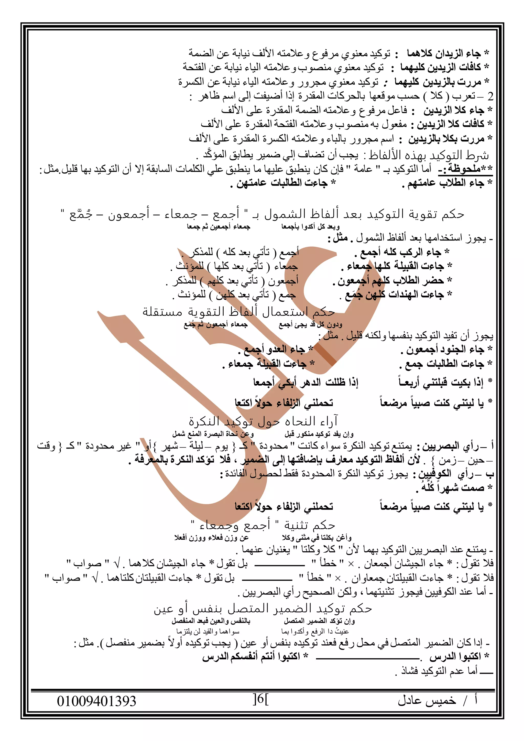 ‫عادل‬ ‫خميس‬ / ‫أ‬90991490010 6
: ‫كالهما‬ ‫الزيدان‬ ‫جاء‬ *‫الضمة‬ ‫عن‬ ‫نيابة‬ ‫األلف‬ ‫وعالمته‬ ‫مرفوع‬ ‫معنوي‬ ‫توكيد‬
: ‫كليهما‬ ‫الزيدين‬ ‫كافات‬ *‫الفتحة‬ ‫عن‬ ‫نيابة‬ ‫الياء‬ ‫وعالمته‬‫منصوب‬ ‫معنوي‬ ‫توكيد‬
‫مرر‬ *‫كليهما‬ ‫بالزيدين‬ ‫ت‬:‫الكسرة‬ ‫عن‬ ‫نيابة‬ ‫الياء‬ ‫وعالمته‬ ‫مجرور‬ ‫معنوي‬ ‫توكيد‬
2–‫تعرب‬(‫كال‬)‫موقعها‬ ‫حسب‬‫ظاهر‬ ‫اسم‬ ‫إلى‬ ‫أضيفت‬ ‫إذا‬ ‫المقدرة‬ ‫بالحركات‬:
: ‫الزيدين‬ ‫كال‬ ‫جاء‬ *‫األلف‬ ‫على‬ ‫المقدرة‬ ‫الضمة‬ ‫وعالمته‬ ‫مرفوع‬ ‫فاعل‬
: ‫الزيدين‬ ‫كال‬ ‫كافات‬ *‫الفت‬ ‫وعالمته‬ ‫منصوب‬ ‫به‬ ‫مفعول‬‫حة‬‫األلف‬ ‫على‬ ‫المقدرة‬
‫بالزيدين‬ ‫بكال‬ ‫مررت‬ *:‫األلف‬ ‫على‬ ‫المقدرة‬ ‫الكسرة‬ ‫وعالمته‬ ‫بالباء‬ ‫مجرور‬ ‫اسم‬
‫الألفاظ‬ ‫بهذه‬ ‫التوكيد‬ ‫شرط‬:‫يجب‬. ‫د‬َّ‫ك‬‫المؤ‬ ‫يطابق‬ ‫ضمير‬ ‫إلي‬ ‫تضاف‬ ‫أن‬
:‫**ملحوظة‬-‫أن‬ ‫إال‬ ‫السابقة‬ ‫الكلمات‬ ‫علي‬ ‫ينطبق‬ ‫ما‬ ‫عليها‬ ‫ينطبق‬ ‫كان‬ ‫فإن‬ " ‫عامة‬ " ‫بـ‬ ‫التوكيد‬ ‫أما‬‫قليل‬ ‫بها‬ ‫التوكيد‬‫.مثل‬:
. ‫عامتهم‬ ‫الطالب‬ ‫جاء‬ *. ‫عامتهن‬ ‫الطالبات‬ ‫جاءت‬ *
‫أجمع‬ " ‫بـ‬ ‫الشمول‬ ‫ألفاظ‬ ‫بعد‬ ‫التوكيد‬ ‫ية‬‫تقو‬ ‫حكم‬–‫جمعاء‬–‫أجمعون‬–" ‫ع‬َّ‫م‬ ُ‫ج‬
‫بأجمعا‬ ‫أكدوا‬ ‫كل‬ ‫وبعد‬‫جمعا‬ ‫ثم‬ ‫أجمعين‬ ‫جمعاء‬
-‫الشمول‬ ‫ألفاظ‬ ‫بعد‬ ‫استخدامها‬ ‫يجوز‬:‫مثل‬ .
. ‫أجمع‬ ‫كله‬ ‫الركب‬ ‫جاء‬ *. ‫للمذكر‬ ) ‫كله‬ ‫بعد‬ ‫تأتي‬ ( ‫أجمع‬
‫القبيل‬ ‫جاءت‬ *. ‫جمعاء‬ ‫كلها‬ ‫ة‬. ‫للمؤنث‬ ) ‫كلها‬ ‫بعد‬ ‫تأتي‬ ( ‫جمعاء‬
. ‫أجمعون‬ ‫كلهم‬ ‫الطالب‬ ‫حضر‬ *‫كلهم‬ ‫بعد‬ ‫تأتي‬ ( ‫أجمعون‬. ‫للمذكر‬ )
ُ‫ج‬ ‫كلهن‬ ‫الهندات‬ ‫جاءت‬ *َ‫م‬‫ع‬.. ‫للمؤنث‬ ) ‫كلهن‬ ‫بعد‬ ‫تأتي‬ ( ‫جمع‬
‫مستقلة‬ ‫ية‬‫التقو‬ ‫ألفاظ‬ ‫استعمال‬ ‫حكم‬
‫ع‬َ‫م‬ُ‫ج‬ ‫ثم‬ ‫أجمعون‬ ‫جمعاء‬ ‫أجمع‬ ‫يجئ‬ ‫قد‬ ‫كل‬ ‫ودون‬
‫قليل‬ ‫ولكنه‬ ‫بنفسها‬ ‫التوكيد‬ ‫تفيد‬ ‫أن‬ ‫يجوز‬:‫مثل‬ .
‫أجم‬ ‫الجنود‬ ‫جاء‬ *. ‫عون‬. ‫أجمع‬ ‫العدو‬ ‫جاء‬ *
. ‫جمع‬ ‫الطالبات‬ ‫جاءت‬ *. ‫جمعاء‬ ‫القبيلة‬ ‫جاءت‬ *
*‫أربعـــا‬ ‫قبلتني‬ ‫بكيت‬ ‫إذا‬‫أجمعا‬ ‫أبكي‬ ‫الدهر‬ ‫ظللت‬ ‫إذا‬
*‫مرضعـا‬ ‫صبيا‬ ‫كنت‬ ‫ليتني‬ ‫يا‬‫لفا‬‫ز‬‫ال‬ ‫تحملني‬‫اكتعا‬ ‫ال‬‫و‬‫ح‬ ‫ء‬
‫النكرة‬ ‫توكيد‬ ‫حول‬ ‫النحاه‬ ‫آراء‬
‫قبل‬ ‫منكور‬ ‫توكيد‬ ‫يفد‬ ‫وإن‬‫شمل‬ ‫المنع‬ ‫البصرة‬ ‫نحاة‬ ‫وعن‬
‫أ‬–:‫البصريين‬ ‫رأي‬‫يوم‬ { ‫كـ‬ " ‫محدودة‬ " ‫كانت‬ ‫سواء‬ ‫النكرة‬ ‫توكيد‬ ‫يمتنع‬–‫ليلة‬–‫}أو‬ ‫شهر‬‫وقت‬ { ‫كـ‬ " ‫محدودة‬ ‫غير‬ "
–‫حين‬–. } ‫زمن‬‫معارف‬ ‫التوكيد‬ ‫ألفاظ‬ ‫ألن‬. ‫بالمعرفة‬ ‫النكرة‬ ‫تؤكد‬ ‫فال‬ ، ‫الضمير‬ ‫إلى‬ ‫بإضافتها‬
‫ب‬–:‫الكوفيين‬ ‫رأي‬‫الفائدة‬ ‫لحصول‬ ‫فقط‬ ‫المحدودة‬ ‫النكرة‬ ‫توكيد‬ ‫يجوز‬:
. ُ‫ه‬َّ‫ل‬ُ‫ك‬ ً‫ا‬‫شهر‬ ‫صمت‬ *
*‫مرضعـا‬ ‫صبيا‬ ‫كنت‬ ‫ليتني‬ ‫يا‬‫اكتعا‬ ‫ال‬‫و‬‫ح‬ ‫لفاء‬‫ز‬‫ال‬ ‫تحملني‬
‫وجمع‬ ‫أجمع‬ " ‫تثنية‬ ‫حكم‬" ‫اء‬
‫وكال‬ ‫مثنى‬ ‫في‬ ‫بكلتا‬ ‫وأغن‬‫أفعال‬ ‫ووزن‬ ‫فعالء‬ ‫وزن‬ ‫عن‬
-‫يمتنع‬‫البصريين‬ ‫عند‬. ‫عنهما‬ ‫يغنيان‬ " ‫وكلتا‬ ‫كال‬ " ‫ألن‬ ‫بهما‬ ‫التوكيد‬
. ‫أجمعان‬ ‫الجيشان‬ ‫جاء‬ * :‫تقول‬ ‫فال‬" ×" ‫خطأ‬‫ـــــــــــــــــــ‬. ‫كالهما‬ ‫الجيشان‬ ‫جاء‬ *‫تقول‬ ‫بل‬" √" ‫صواب‬
:‫تقول‬ ‫فال‬‫جاء‬ *‫ت‬‫ال‬‫جمعاوان‬ ‫قبيلتان‬" × ." ‫خطأ‬‫ـــــــــــــــــــ‬‫جاء‬ * ‫تقول‬ ‫بل‬‫ت‬‫ال‬‫قبيلت‬‫كل‬‫ان‬‫ت‬. ‫اهما‬" √" ‫صواب‬
-‫فيجوز‬ ‫الكوفيين‬ ‫عند‬ ‫أما‬. ‫البصريين‬ ‫رأي‬ ‫الصحيح‬ ‫ولكن‬ ، ‫تثنيتهما‬
‫عين‬ ‫أو‬ ‫بنفس‬ ‫المتصل‬ ‫الضمير‬ ‫توكيد‬ ‫حكم‬
‫المتصل‬ ‫الضمير‬ ‫تؤكد‬ ‫وإن‬‫والع‬ ‫بالنفس‬‫المنفصل‬ ‫فبعد‬ ‫ين‬
‫يلتزما‬ ‫لن‬ ‫والقيد‬ ‫سواهما‬ ‫بما‬ ‫وأكدوا‬ ‫الرفع‬ ‫دا‬ ُ‫ت‬‫عني‬
-( ‫عين‬ ‫أو‬ ‫بنفس‬ ‫توكيده‬ ‫فعند‬ ‫رفع‬ ‫محل‬ ‫في‬ ‫المتصل‬ ‫الضمير‬ ‫كان‬ ‫إدا‬‫يج‬‫ب‬‫منفصل‬ ‫بضمير‬ ً‫ال‬‫أو‬ ‫توكيده‬):‫مثل‬ .
‫الدرس‬ ‫اكتبوا‬ *‫.ــــــــــــــــــــــــــــــــــــــــ‬‫اكتبوا‬ *‫الدرس‬ ‫أنفسكم‬ ‫أنتم‬
. ‫فشاذ‬ ‫التوكيد‬ ‫عدم‬ ‫أما‬ ‫ـــــ‬
 