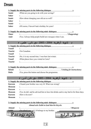 1- Supply the missing parts in the following dialogue :-
Samir :What are you going to do with your savings?
Saher :…………………………………………………………….………….…………
Samir :How about changing your old car as well?
Saher :………………………………………………………………….…..…….……..
Samir :…………………………………………….……………………..………..……?
Saher :Of course, I haven't had a holiday for years!
2- Supply the missing parts in the following mini- dialogues :-
Omar :……………………………………………………….………..?(Suggesting)
Amir :Yes, I always help people build new mosques when I can.
( ‫ثانوية‬‫أزهرية‬2004-2005‫دور‬‫ثاني‬‫علمي‬ )
1- Supply the missing parts in the following dialogue :-
Yousif :……………………………………………………………..…………..….…….?
Tourist :I'm Canadian.
Yousif :……………………………………………………………..……………………?
Tourist :No, it is my second time. I was here last winter.
Yousif :What places have you visited in Cairo?
Tourist :…………………………………………………………………………….………
2- Supply the missing parts in the following mini- dialogues :-
Rehab :……………………….……………………………….?(Asking for instructions)
Dalia :Yes, press this button and choose the programme.
( ‫ثانوية‬‫أزهرية‬2004-2005‫دور‬‫ثاني‬‫أدبي‬ )
1- Supply the missing parts in the following dialogue :-
Kareem :I heard your brother was very ill. What was wrong?
Housam :……………………………………………………………..…………………….
Kareem :…………………………………………………………..………………..…….?
Housam :Yes, he did and he advised him to have hot drinks and to stay bed in for three days.
Kareem :How is he now?
Housam :…………………………………………………………………………..………
2- Supply the missing parts in the following mini- dialogues :-
Ahmad asks Sobhi to lend him his bicycle.
Ahmad :………………………………………………………………….….?(Request)
Sobhi :I'm afraid you can't .It belongs to my brother.
‫السـؤال‬‫الرابع‬
3
 