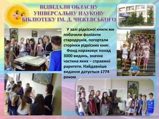 У залі рідкісної книги ми
побачили фоліанти
стародруків, погортали
сторінки рідкісних книг.
Фонд нараховує понад
3000 видань, значна
частина яких – справжні
раритети. Найдавніше
видання датується 1774
роком
 