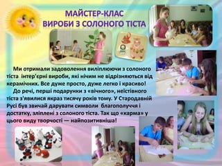Ми отримали задоволення виліплюючи з солоного
тіста інтер'єрні вироби, які нічим не відрізняються від
керамічних. Все дуже просто, дуже легко і красиво!
До речі, перші подарунки з «вічного», неїстівного
тіста з'явилися якраз тисячу років тому. У Стародавній
Русі був звичай дарувати символи благополуччя і
достатку, зліплені з солоного тіста. Так що «карма» у
цього виду творчості — найпозитивніша!
 