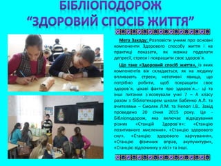 Мета Заходу: Розповісти учням про основні
компоненти Здорового способу життя і на
практиці показати, як можна подолати
депресії, стреси і покращити своє здоров`я.
Що таке «Здоровий спосіб життя», із яких
компонентів він складається, як на людину
впливають стреси, негативні явища, що
потрібно робити, щоб покращити своє
здоров`я, цікаві факти про здоров`я…- ці та
інші питання з`ясовували учні 7 – А класу
разом з бібліотекарем школи Бабенко А.Л. та
вчителями – Смоляк Л.М. та Непоп І.В.. Захід
проведено 20 січня 2015 року. Це -
Бібліоподорож, яка включає відвідування
різних «Станцій Здоров`я»: «Станцію
позитивного мислення», «Станцію здорового
сну», «Станцію здорового харчування»,
«Станцію фізичних вправ, акупунктури»,
«Станцію відпочинку у лісі» та інші.
 