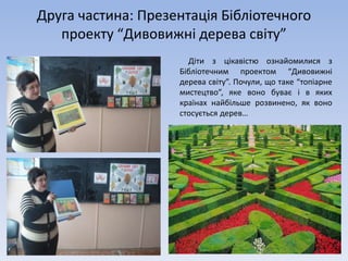 Друга частина: Презентація Бібліотечного
проекту “Дивовижні дерева світу”
Діти з цікавістю ознайомилися з
Бібліотечним проектом “Дивовижні
дерева світу”. Почули, що таке “топіарне
мистецтво”, яке воно буває і в яких
країнах найбільше розвинено, як воно
стосується дерев…
 