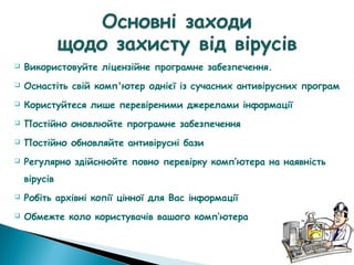  Використовуйте ліцензійне програмне забезпечення.
 Оснастіть свій комп'ютер однієї із сучасних антивірусних програм
 Користуйтеся лише перевіреними джерелами інформації
 Постійно оновлюйте програмне забезпечення
 Постійно обновляйте антивірусні бази
 Регулярно здійснюйте повно перевірку комп’ютера на наявність
вірусів
 Робіть архівні копії цінної для Вас інформації
 Обмежте коло користувачів вашого комп’ютера
 