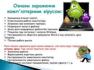 Ознаки зараження
комп'ютерним вірусом:
 Зменшення вільної пам’яті.
 Уповільнення роботи комп’ютера.
 Затримки при виконанні програм.
 Незрозумілі зміни в файлах.
 Зміна дати модифікації файлів без причини.
 Помилки при інсталяції і запуску Windows.
 Неспроможність зберігати документи Word в інші каталоги, крім
Template.
 Погана робота дисків.
Ранні ознаки зараження дуже важко виявити, але коли вірус переходить в
активну фазу, тоді легко помітити такі зміни:
 Зникнення файлів.
 Форматування жорстких дисків.
 Неспроможність завантажити комп’ютер.
 Неспроможність завантажити файли.
 Незрозумілі системні повідомлення, звукові ефекти і т. д.
 