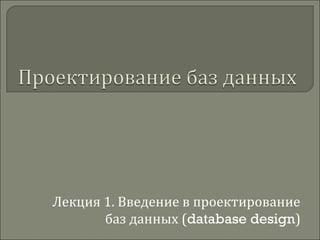 Лекция 1. Введение в проектирование
баз данных (database design)
 