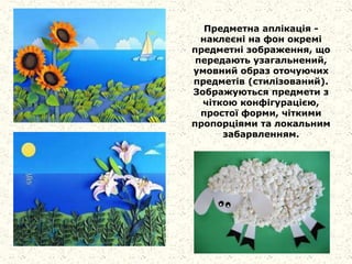Предметна аплікація -
наклеєні на фон окремі
предметні зображення, що
передають узагальнений,
умовний образ оточуючих
предметів (стилізований).
Зображуються предмети з
чіткою конфігурацією,
простої форми, чіткими
пропорціями та локальним
забарвленням.
 