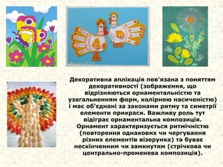 Декоративна аплікація пов'язана з поняттям
декоративності (зображення, що
відрізняються орнаментальністю та
узагальненням форм, колірною насиченістю)
і має об'єднані за законами ритму та симетрії
елементи прикраси. Важливу роль тут
відіграє орнаментальна композиція.
Орнамент характеризується ритмічністю
(повторення однакових чи чергування
різних елементів візерунка) та буває
нескінченним чи замкнутим (стрічкова чи
центрально-променева композиція).
 