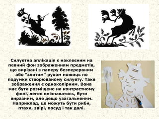 Силуетна аплікація є наклеєним на
певний фон зображенням предметів,
що вирізані з паперу безперервним
або "злитим" рухом ножиць по
подумки створюваному силуету. Таке
зображення є одноколірним. Вона
має бути розміщене на контрастному
фоні, легко впізнаватись, бути
виразним, але дещо узагальненим.
Наприклад, це можуть бути риби,
птахи, звірі, посуд і так далі.
 