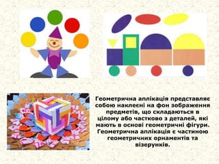 Геометрична аплікація представляє
собою наклеєні на фон зображення
предметів, що складаються в
цілому або частково з деталей, які
мають в основі геометричні фігури.
Геометрична аплікація є частиною
геометричних орнаментів та
візерунків.
 