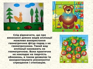 Слід відзначити, що при
виконанні деяких видів аплікації
можливо використання
геометричних фігур поряд з не
геометричними. Такий вид
аплікації називають не
геометричною. Вона практично
не накладає на творчість
обмежень, в також дозволяє їм
використовувати різноманітні
спрощення і стилізацію.
 