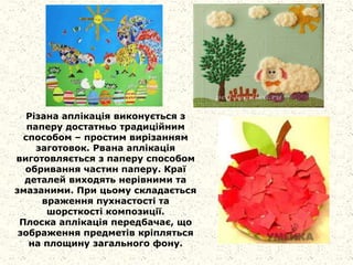 Різана аплікація виконується з
паперу достатньо традиційним
способом – простим вирізанням
заготовок. Рвана аплікація
виготовляється з паперу способом
обривання частин паперу. Краї
деталей виходять нерівними та
змазаними. При цьому складається
враження пухнастості та
шорсткості композиції.
Плоска аплікація передбачає, що
зображення предметів кріпляться
на площину загального фону.
 
