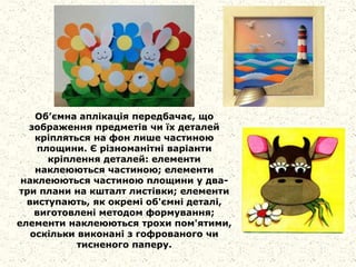 Об’ємна аплікація передбачає, що
зображення предметів чи їх деталей
кріпляться на фон лише частиною
площини. Є різноманітні варіанти
кріплення деталей: елементи
наклеюються частиною; елементи
наклеюються частиною площини у два-
три плани на кшталт листівки; елементи
виступають, як окремі об'ємні деталі,
виготовлені методом формування;
елементи наклеюються трохи пом'ятими,
оскільки виконані з гофрованого чи
тисненого паперу.
 