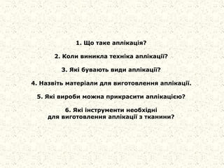 1. Що таке аплікація?
2. Коли виникла техніка аплікації?
3. Які бувають види аплікації?
4. Назвіть матеріали для виготовлення аплікації.
5. Які вироби можна прикрасити аплікацією?
6. Які інструменти необхідні
для виготовлення аплікації з тканини?
 