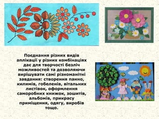 Поєднання різних видів
аплікації у різних комбінаціях
дає для творчості безліч
можливостей та дозволяючи
вирішувати самі різноманітні
завдання: створення панно,
килимів, гобеленів, вітальних
листівок, оформлення
саморобних книжок, зошитів,
альбомів, прикрасу
приміщення, одягу, виробів
тощо.
 