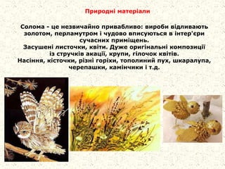 Природні матеріали
Солома - це незвичайно привабливо: вироби відливають
золотом, перламутром і чудово вписуються в інтер'єри
сучасних приміщень.
Засушені листочки, квіти. Дуже оригінальні композиції
із стручків акації, крупи, гілочок квітів.
Насіння, кісточки, різні горіхи, тополиний пух, шкаралупа,
черепашки, камінчики і т.д.
 