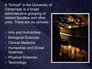 A "School" in the University of
Cambridge is a broad
administrative grouping of
related faculties and other
units. There are six schools:
 Arts and Humanities
 Biological Sciences
 Clinical Medicine
 Humanities and Social
Sciences
 Physical Sciences
 Technology
 