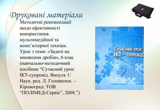 Друковані матеріали
Методичні рекомендації
щодо ефективності
використання
мультимедійної та
комп’ютерної техніки.
Урок з теми: «Задачі на
множення дробів», 6 клас
(навчально-методичний
посібник “Сучасний урок:
ІКТ-супровід. Випуск 1/
Наук. ред. Л. Головатюк. –
Кіровоград: ТОВ
“ПОЛІМЕД-Сервіс”, 2008.”)
 