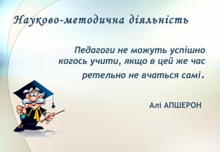 Педагоги не можуть успішно
когось учити, якщо в цей же час
ретельно не вчаться самі.
Алі АПШЕРОН
Науково-методична діяльність
 